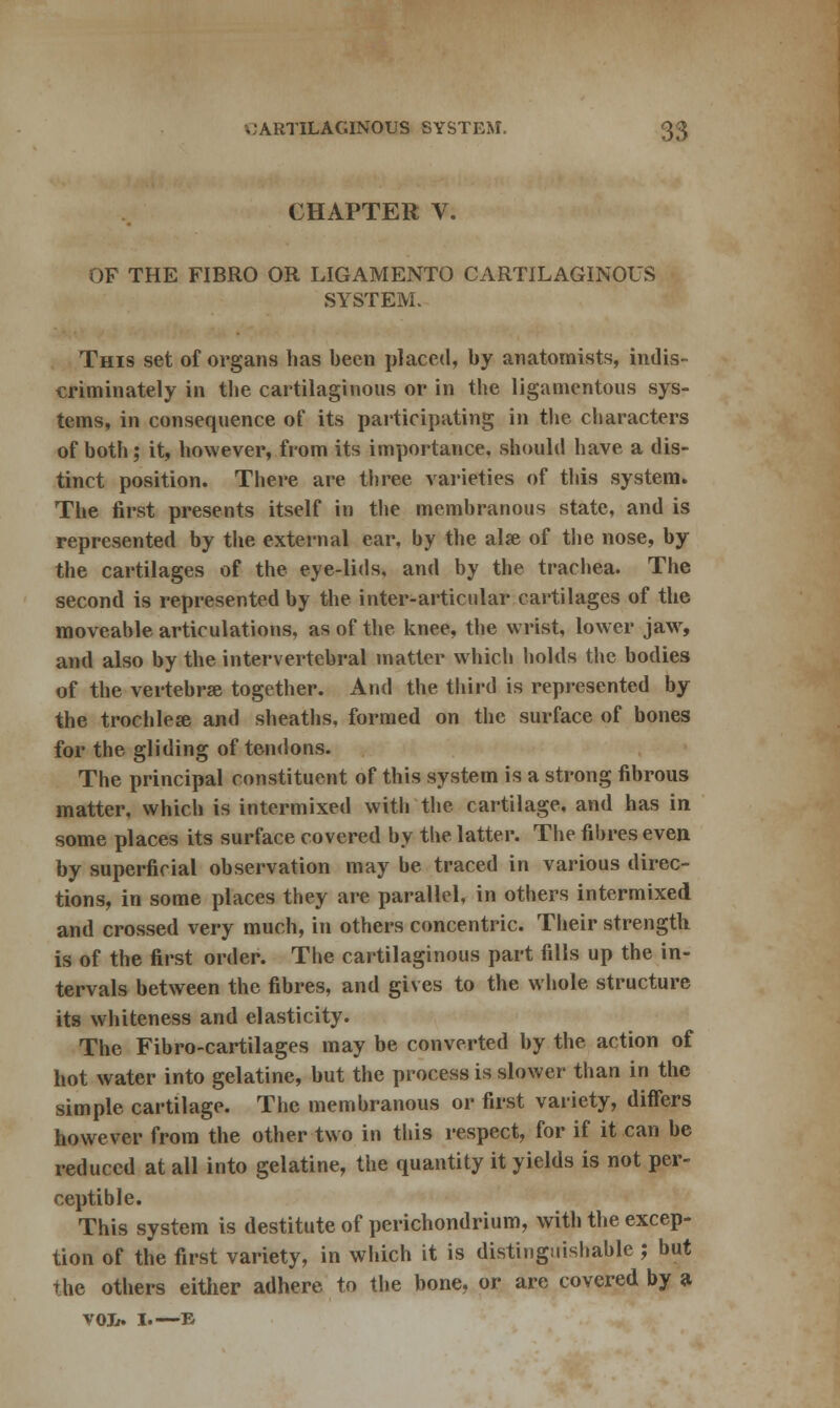 CHAPTER V. OF THE FIBRO OR LIGAMENTO CARTILAGINOUS SYSTEM. This set of organs has been placed, by anatomists, indis- criminately in the cartilaginous or in the ligamentous sys- tems, in consequence of its participating in the characters of both; it, however, from its importance, should have a dis- tinct position. There are three varieties of this system. The first presents itself in the membranous state, and is represented by the external ear, by the alse of the nose, by the cartilages of the eye-lids, and by the trachea. The second is represented by the inter-articular cartilages of the moveable articulations, as of the knee, the wrist, lower jaw, and also by the intervertebral matter which holds the bodies of the vertebrae together. And the third is represented by the trochlese and sheaths, formed on the surface of bones for the gliding of tendons. The principal constituent of this system is a strong fibrous matter, which is intermixed with the cartilage, and has in some places its surface covered by the latter. The fibres even, by superficial observation may be traced in various direc- tions, in some places they are parallel, in others intermixed and crossed very much, in others concentric. Their strength is of the first order. The cartilaginous part fills up the in- tervals between the fibres, and gives to the whole structure its whiteness and elasticity. The Fibro-cartilages may be converted by the action of hot water into gelatine, but the process is slower than in the simple cartilage. The membranous or first variety, differs however from the other two in this respect, for if it can be reduced at all into gelatine, the quantity it yields is not per- ceptible. This system is destitute of perichondrium, with the excep- tion of the first variety, in which it is distinguishable ; but the others either adhere to the bone, or are covered by a VOIr. I. E