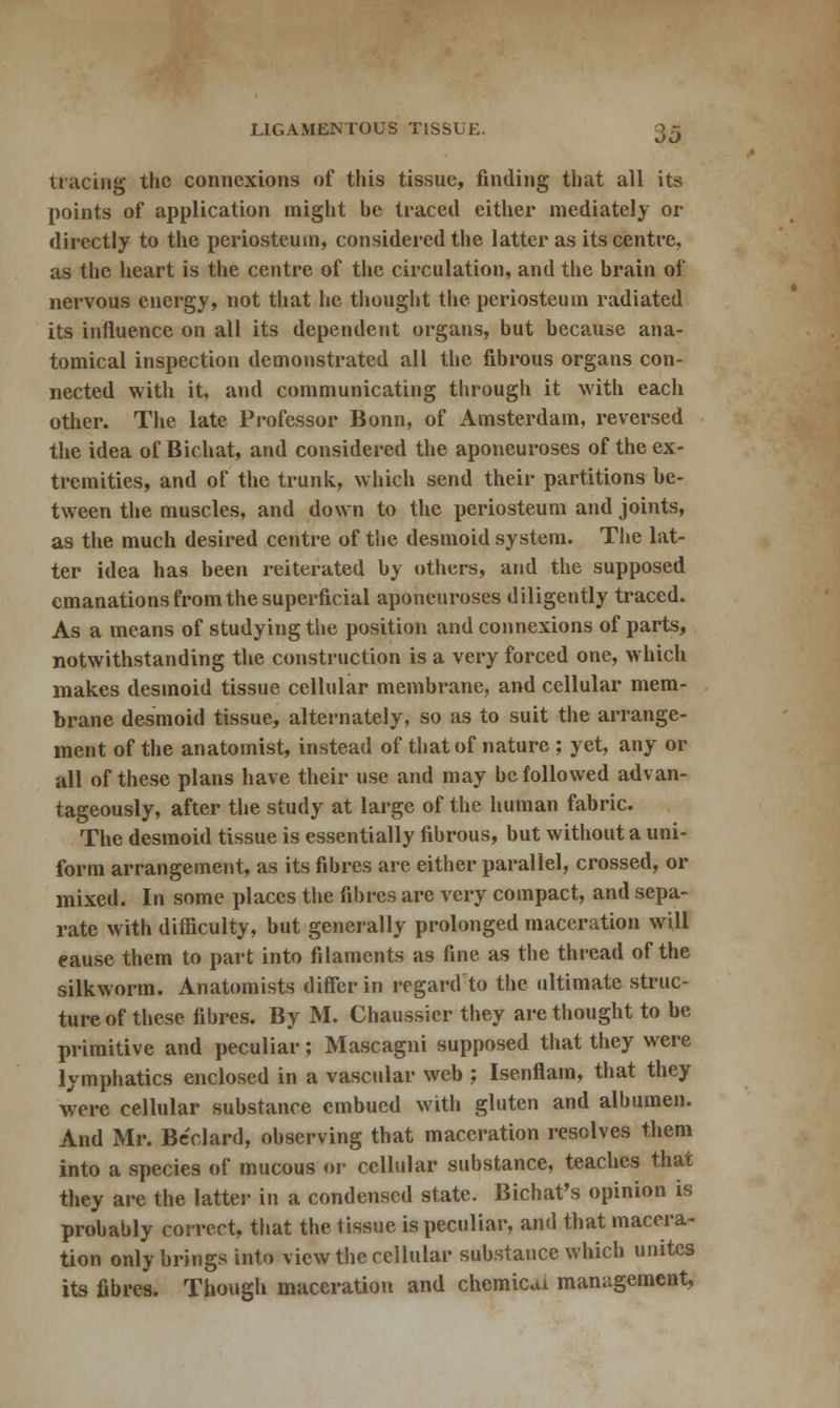 LIGAMENTOUS TISSUE. JO tracing the connexions of this tissue, finding that all its points of application might be traced either mediately or directly to the periosteum, considered the latter as its centre, as the heart is the centre of the circulation, and the brain of nervous energy, not that he thought the periosteum radiated its influence on all its dependent organs, but because ana- tomical inspection demonstrated all the fibrous organs con- nected with it, and communicating through it with each other. The late Professor Bonn, of Amsterdam, reversed the idea of Bichat, and considered the aponeuroses of the ex- tremities, and of the trunk, which send their partitions be- tween the muscles, and down to the periosteum and joints, as the much desired centre of the desmoid system. The lat- ter idea has been reiterated by others, and the supposed emanations from the superficial aponeuroses diligently traced. As a means of studying the position and connexions of parts, notwithstanding the construction is a very forced one, which makes desmoid tissue cellular membrane, and cellular mem- brane desmoid tissue, alternately, so as to suit the arrange- ment of the anatomist, instead of that of nature ; yet, any or all of these plans have their use and may be followed advan- tageously, after the study at large of the human fabric. The desmoid tissue is essentially fibrous, but without a uni- form arrangement, as its fibres are either parallel, crossed, or mixed. In some places the fibres are very compact, and sepa- rate with difficulty, but generally prolonged maceration will cause them to part into filaments as fine as the thread of the silkworm. Anatomists differ in regard'to the ultimate struc- ture of these fibres. By M. Chaussier they are thought to be primitive and peculiar; Mascagni supposed that they were lymphatics enclosed in a vascular web ; Isenflam, that they were cellular substance embued with gluten and albumen. And Mr. Be'clard, observing that maceration resolves them into a species of mucous or cellular substance, teaches that they are the latter in a condensed state. Bichat's opinion is probably correct, that the 1 issue is peculiar, and that macera- tion only brings into view the cellular substance which unites its fibres. Though maceration and chemical management,