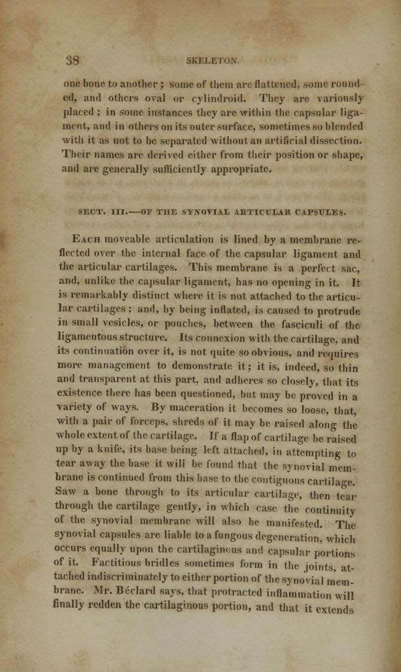 one bone to another; some of them are flattened, some round ed, and others oval or cyiindroid. They are variously placed ; in some instances they are within the capsular liga- ment, and in others on its outer surface, sometimes so blended vrith it as not to be separated without an artificial dissection. Their names are derived either from their position or shape, and are generally sufficiently appropriate. SECT. III. OF THE SYNOVIA! ARTICULAR CAPSULES. Each moveable articulation is lined by a membrane re- flected over the internal face of the capsular ligament and the articular cartilages. This membrane is a perfect sac, and, unlike the capsular ligament, has no opening in it. It is remarkably distinct where it is not attached to the articu- lar cartilages; and, by being inflated, is caused to protrude in small vesicles, or pouches, between the fasciculi of the ligamentous structure. Its connexion with the cartilage, and its continuation over it, is not quite so obvious, and requires more management to demonstrate it; it is, indeed, so thin and transparent at this part, and adheres so closely, that its existence there has been questioned, but may be proved in a variety of ways. By maceration it becomes so loose, that, with a pair of forceps, shreds of it may be raised alon°- the whole extent of the cartilage. If a flap of cartilage be raised up by a knife, its base being left attached, in attempting to tear away the base it will be found that the synovial mem- brane is continued from this base to the contiguous cartilage. Saw a bone through to its articular cartilage, then tear through the cartilage gently, in which case the continuity of the synovial membrane will also be manifested. The synovial capsules are liable to a fungous degeneration, which occurs equally upon the cartilaginous and capsular portions of it. Factitious bridles sometimes form in the joints at- tached indiscriminately to either portion of the synovial mem- brane. Mr. Beclard says, that protracted inflammation will finally redden the cartilaginous portion, and that it extends