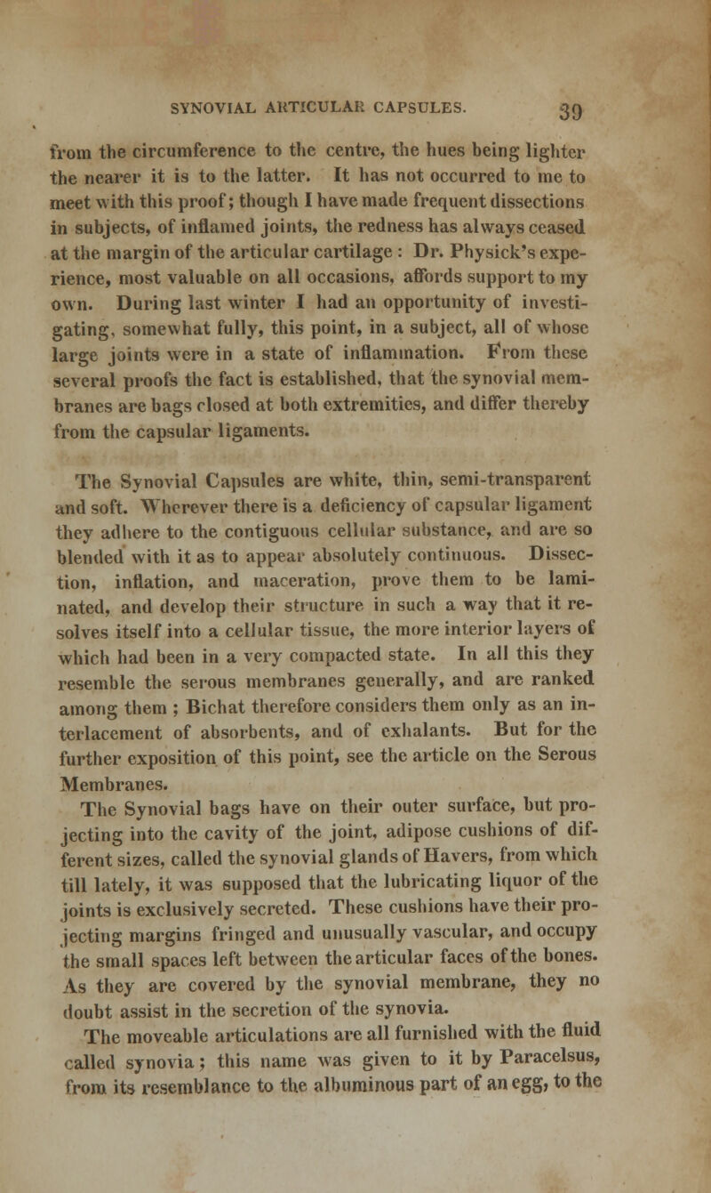 from the circumference to the centre, the hues being lighter the nearer it is to the latter. It has not occurred to me to meet with this proof; though I have made frequent dissections in subjects, of inflamed joints, the redness has always ceased at the margin of the articular cartilage : Dr. Physick's expe- rience, most valuable on all occasions, affords support to my own. During last winter I had an opportunity of investi- gating, somewhat fully, this point, in a subject, all of whose large joints were in a state of inflammation. From these several proofs the fact is established, that the synovial mem- branes are bags closed at both extremities, and differ thereby from the capsular ligaments. The Synovial Capsules are white, thin, semi-transparent and soft. Wherever there is a deficiency of capsular ligament they adhere to the contiguous cellular substance, and are so blended with it as to appear absolutely continuous. Dissec- tion, inflation, and maceration, prove them to be lami- nated, and develop their structure in such a way that it re- solves itself into a cellular tissue, the more interior layers of which had been in a very compacted state. In all this they resemble the serous membranes generally, and are ranked among them ; Bichat therefore considers them only as an in- terlacement of absorbents, and of exhalants. But for the further exposition of this point, see the article on the Serous Membranes. The Synovial bags have on their outer surface, but pro- jecting into the cavity of the joint, adipose cushions of dif- ferent sizes, called the synovial glands of Havers, from which till lately, it was supposed that the lubricating liquor of the joints is exclusively secreted. These cushions have their pro- jecting margins fringed and unusually vascular, and occupy the small spaces left between the articular faces of the bones. As they are covered by the synovial membrane, they no doubt assist in the secretion of the synovia. The moveable articulations are all furnished with the fluid called synovia; this name was given to it by Paracelsus, from its resemblance to the albuminous part of an egg, to the
