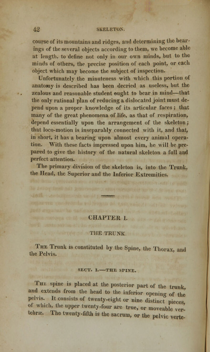 course of its mountains and ridges, and determining the bear- ings of the several objects according to them, we become able at length, to define not only in our own minds, but to the minds of others, the precise position of each point, or each object which may become the subject of inspection. Unfortunately the minuteness with which this portion of anatomy is described has been decried as useless, but the zealous and reasonable student ought to bear in mind—that the only rational plan of reducing a dislocated joint must de- pend upon a proper knowledge of its articular faces; that many of the great phenomena of life, as that of respiration, depend essentially upon the arrangement of the skeleton j that loco-motion is inseparably connected with it, and that, in short, it has a bearing upon almost every animal opera- tion. With these facts impressed upon him, he will be pre- pared to give the history of the natural skeleton a full and perfect attention. The primary division of the skeleton is, into the Trunk, the Head, the Superior and the Inferior Extremities. CHAPTER 1. THE TRUNK. The Trunk is constituted by the Spine, the Thorax, and the Pelvis. SECT. I.—THE SPINE. The spine is placed at the posterior part of the trunk and extends from the head to the inferior opening of the pelvis. It consists of twenty-eight or nine distinct pieces of which, the upper twenty-four are true, or moveable ver' tebr*. The twenty-fifth is the sacrum, or the pelvic verte