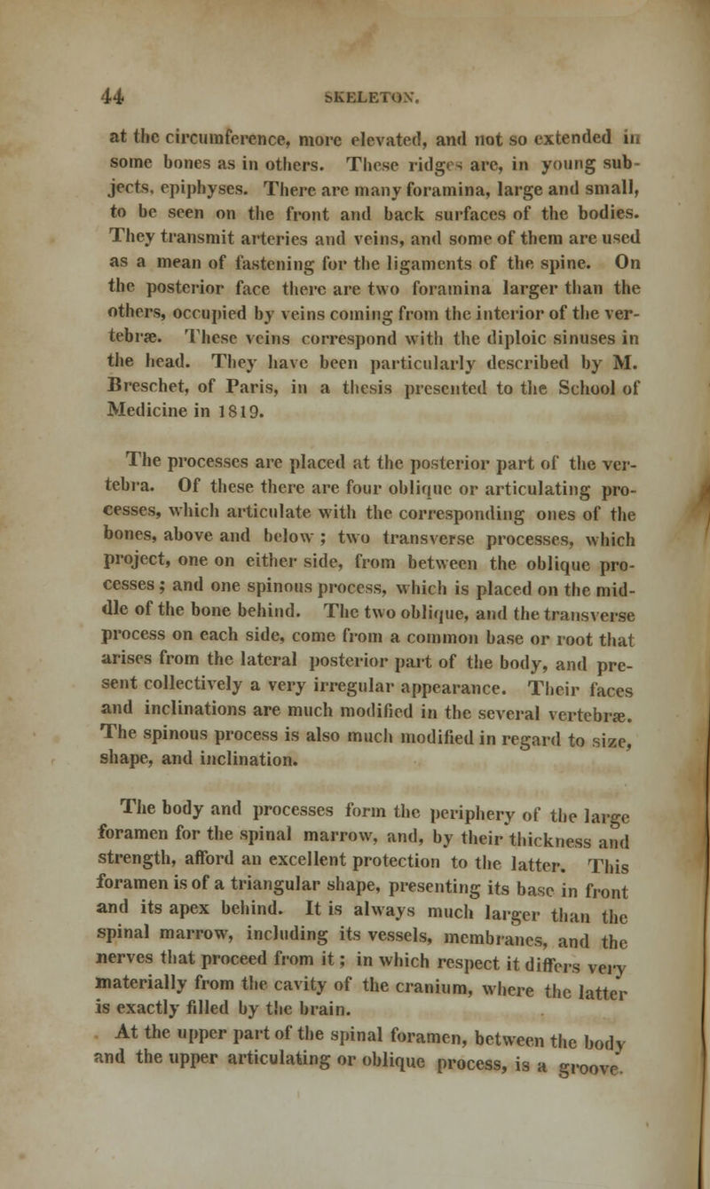 at the circumference, more elevated, and not so extended in some bones as in others. These ridges arc, in young sub- jects, epiphyses. There arc many foramina, large and small, to be seen on the front and back surfaces of the bodies. They transmit arteries and veins, and some of them are used as a mean of fastening for the ligaments of the spine. On the posterior face there are two foramina larger than the others, occupied by veins coining from the interior of the ver- tebrae. These veins correspond with the diploic sinuses in the head. They have been particularly described by M. Breschet, of Paris, in a thesis presented to the School of Medicine in 1819. The processes are placed at the posterior part of the ver- tebra. Of these there are four oblique or articulating pro- cesses, which articulate with the corresponding ones of the bones, above and below ; two transverse processes, which project, one on either side, from between the oblique pro- cesses ; and one spinous process, which is placed on the mid- dle of the bone behind. The two oblique, and the transverse process on each side, come from a common base or root that arises from the lateral posterior part of the body, and pre- sent collectively a very irregular appearance. Their faces and inclinations are much modified in the several vertebra. The spinous process is also much modified in regard to size, shape, and inclination. The body and processes form the periphery of the large foramen for the spinal marrow, and, by their thickness and strength, afford an excellent protection to the latter. This foramen is of a triangular shape, presenting its base in front and its apex behind. It is always much larger than the spinal marrow, including its vessels, membranes, and the nerves that proceed from it; in which respect it differs very materially from the cavity of the cranium, where the latter is exactly filled by the brain. At the upper part of the spinal foramen, between the bodv and the upper articulating or oblique process, is a groove.