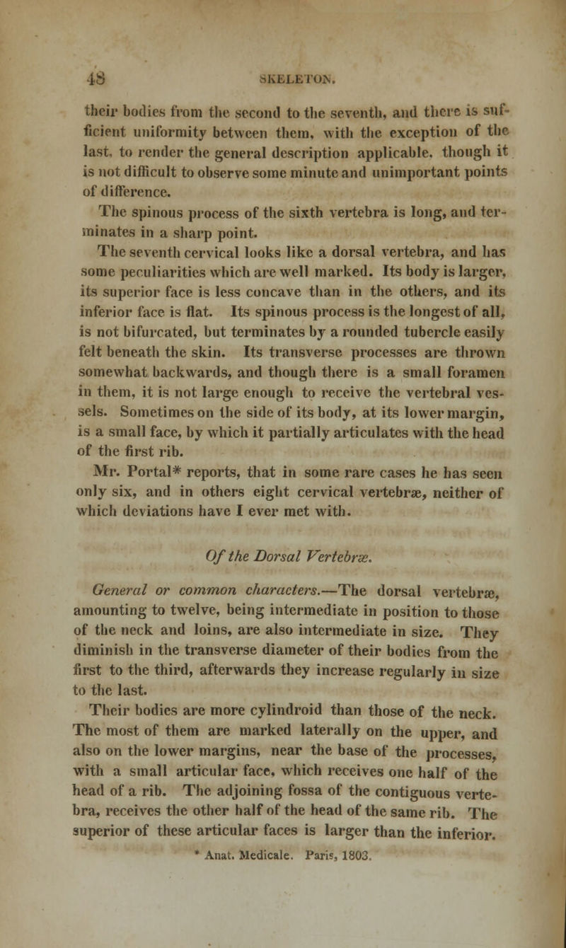 their bodies from the second to the seventh, and there is suf- ficient uniformity between them, with the exception of the last, to render the general description applicable, though it is not difficult to observe some minute and unimportant points of difference. The spinous process of the sixth vertebra is long, and ter- minates in a sharp point. The seventh cervical looks like a dorsal vertebra, and has some peculiarities which are well marked. Its body is larger, its superior face is less concave than in the others, and its inferior face is flat. Its spinous process is the longest of all, is not bifurcated, but terminates by a rounded tubercle easily felt beneath the skin. Its transverse processes are thrown somewhat backwards, and though there is a small foramen in them, it is not large enough to receive the vertebral ves- sels. Sometimes on the side of its body, at its lower margin, is a small face, by which it partially articulates with the head of the first rib. Mr. Portal* reports, that in some rare cases he has seen only six, and in others eight cervical vertebrae, neither of which deviations have I ever met with. Of the Dorsal Vertebras. General or common characters.—The dorsal vertebra; amounting to twelve, being intermediate in position to those of the neck and loins, are also intermediate in size. They diminish in the transverse diameter of their bodies from the first to the third, afterwards they increase regularly in size to the last. Their bodies are more cylindroid than those of the neck. The most of them are marked laterally on the upper, and also on the lower margins, near the base of the processes with a small articular face, which receives one half of the head of a rib. The adjoining fossa of the contiguous verte- bra, receives the other half of the head of the same rib. The superior of these articular faces is larger than the inferior. * Anat. Medicale. Paris, 1803.