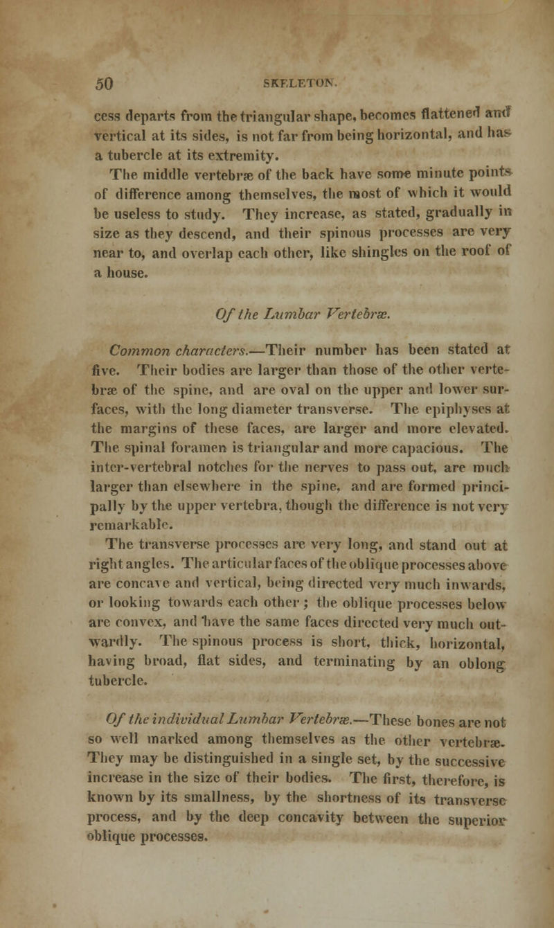 cess departs from the triangular shape, becomes flattened amT vertical at its sides, is not far from being horizontal, and has a tubercle at its extremity. The middle vertebrae of the back have some minute points of difference among themselves, the most of which it would be useless to study. They increase, as stated, gradually in size as they descend, and their spinous processes are very near to, and overlap each other, like shingles on the roof of a house. Of the Lumbar Vertebra:. Common characters.—Tiieir number has been stated at five. Their bodies are larger than those of the other verte- brae of the spine, and are oval on the upper and lower sur- faces, with the long diameter transverse. The epiphyses at the margins of these faces, are larger and more elevated. The spinal foramen is triangular and more capacious. The inter-vertebral notches for the nerves to pass out, are much larger than elsewhere in the spine, and are formed princi- pally by the upper vertebra, though the difference is not very rcmarkablo. The transverse processes are very long, and stand out at right angles. The articular faces of the oblique processes above are concave and vertical, being directed very much inwards, or looking towards each other; the oblique processes below are convex, and 'have the same faces directed very much out- vardly. The spinous process is short, thick, horizontal, having broad, flat sides, and terminating by an oblong tubercle. Of the individual Lumbar Vertebras.—These bones are not so well marked among themselves as the other vertebrae. They may be distinguished in a single set, by the successive increase in the size of their bodies. The first, therefore is known by its smallness, by the shortness of its transverse process, and by the deep concavity between the superior oblique processes.