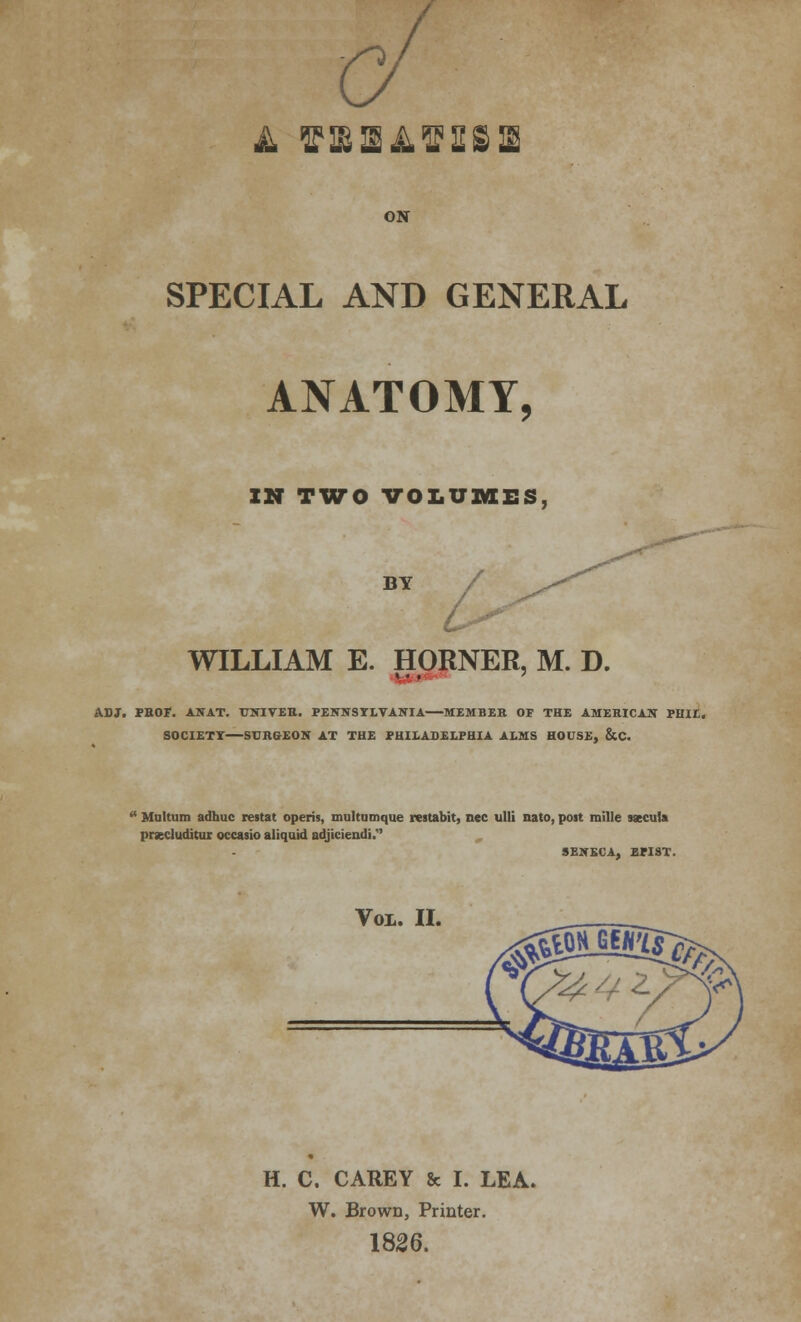 A OSAtf&SIE ON SPECIAL AND GENERAL ANATOMY, IN TWO VOLUMES, BY / WILLIAM E. HORNER, M. D. ADJ. PEOF. ANAT. UNIVER. PENNSYLVANIA MEMBER OF THE AMERICAN PHIL. SOCIETT SURGEON AT THE PHILADELPHIA ALMS HOUSE, &C.  Multum adhuc restat opens, multumque restabit, nee ulli nato, poit raille saecula prsecluditur occasio aliquid adjiciendi. SENECA, BPIST. Vox. II. H. C. CAREY & I. LEA. W. Brown, Printer. 1826.