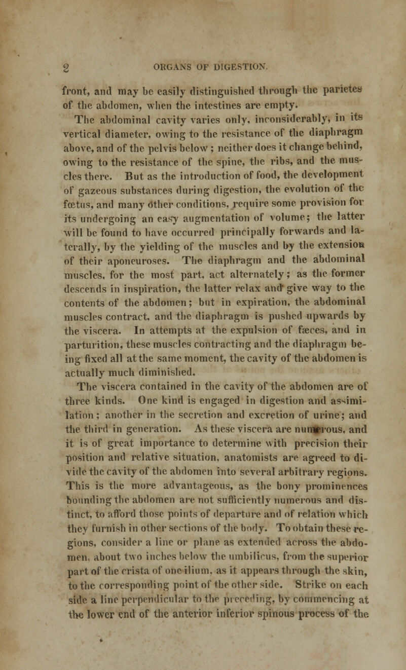 front, ami may be easily distinguished through the parietes of the abdomen, when the intestines are empty. The abdominal cavity varies only, inconsiderably, in its vertical diameter, owing to the resistance of the diaphragm above, and of the pelvis below ; neither does it change behind, owing to the resistance of the spine, the ribs, and the mus- cles there. But as the introduction of food, the development of gazeous substances during digestion, the evolution of the foetus, and many Other conditions, require some provision for its undergoing an easy augmentation of volume; the latter will be found to have occurred principally forwards and la- terally, by the yielding of the muscles and by the extension of their aponeuroses. The diaphragm and the abdominal muscles, for the most part, act alternately; as the former descends in inspiration, the latter relax and give way to the contents of the abdomen; but in expiration, the abdominal muscles contract, and the diaphragm is pushed upwards by the viscera. In attempts at the expulsion of faeces, and in parturition, these muscles contracting and the diaphragm be- ing fixed all at the same moment, the cavity of the abdomen is actually much diminished. The viscera contained in the cavity of the abdomen are of three kinds. One kind is engaged in digestion and assimi- lation ; another in the secretion and excretion of urine; and the third in generation. As these viscera are numerous, and it is of great importance to determine with precision their position and relative situation, anatomists are agreed to di- vide the cavity of the abdomen into several arbitrary regions. This is the more advantageous, as the bony prominences bounding the abdomen are not sufficiently numerous and dis- tinct, to afford those points of departure and of relation which they furnish in other sections of the body. To obtain these re- gions, consider a line or plane as extended across the abdo- men, about two inches below the umbilicus, from the superior part of the crista of one ilium, as it appears through the skin, to the corresponding point of the other side. Strike on each side a line perpendicular to the pi cceding, by commencing at the lower end of the anterior inferior spinous process of the