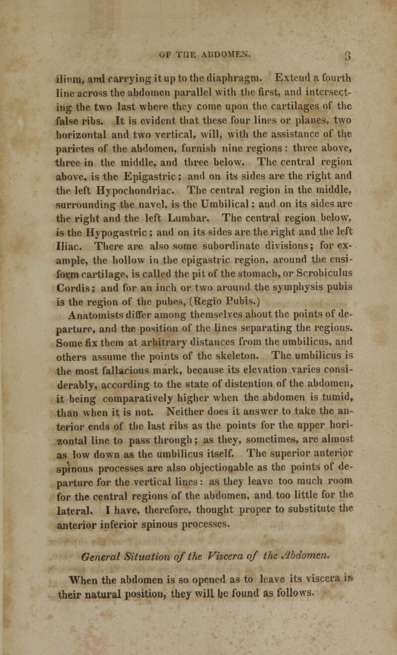 ilium, ami carrying it up to the diaphragm. Extend a fourth line across the abdomen parallel with the first, and intersect- ing the two last where they come upon the cartilages of the false ribs. It is evident that these four lines or planes, two horizontal and two vertical, will, with the assistance of the parietes of the abdomen, furnish nine regions : three above, three in the middle, and three below. The central region above, is the Epigastric; and on its sides are the right and the left Hypochondriac. The central region in the middle, surrounding the navel, is the Umbilical; and on its sides are the right and the left Lumbar. The central region below, is the Hypogastric; and on its sides are the right and the left Iliac. There are also some subordinate divisions; for ex- ample, the hollow in the epigastric region, around the ensi- form cartilage, is called the pit of the stomach, or Scrobiculus Cordis; and for an inch or two around the symphysis pubis is the region of the pubes, (Regio Pubis.) Anatomists differ among themselves about the points of de- parture, and the position of the lines separating the regions. Some fix them at arbitrary distances from the umbilicus, and others assume the points of the skeleton. The umbilicus is the most fallacious mark, because its elevation varies consi- derably, according to the state of distention of the abdomen, it being comparatively higher when the abdomen is tumid, than when it is not. Neither does it answer to take the an- terior ends of the last ribs as the points for the upper hori- zontal line to pass through; as they, sometimes, are almost as low down as the umbilicus itself. The superior anterior spinous processes are also objectionable as the points of de- parture for the vertical lines: as they leave too much room for the central regions of the abdomen, and too little for the lateral. I have, therefore, thought proper to substitute the anterior inferior spinous processes. General Situation of the Viscera of the Mdomen. When the abdomen is so opened as to leave its viscera ir* their natural position, they will be found as follows.