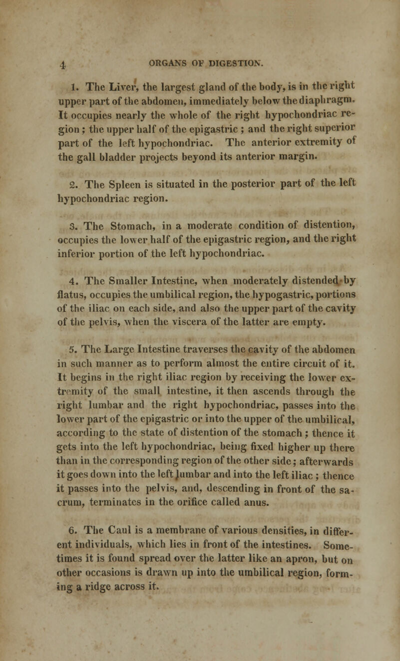 1. The Liver, the largest gland of the body, is in the right upper part of the abdomen, immediately below the diaphragm. It occupies nearly the whole of the right hypochondriac re- gion ; the upper half of the epigastric ; and the right superior part of the left hypochondriac. The anterior extremity of the gall bladder projects beyond its anterior margin. 2. The Spleen is situated in the posterior part of the left hypochondriac region. 3. The Stomach, in a moderate condition of distention, occupies the lower half of the epigastric region, and the right inferior portion of the left hypochondriac. 4. The Smaller Intestine, when moderately distended by flatus, occupies the umbilical region, the hypogastric, portions of the iliac on each side, and also the upper part of the cavity of the pelvis, when the viscera of the latter are empty. 5. The Large Intestine traverses the cavity of the abdomen in such manner as to perform almost the entire circuit of it. It begins in the right iliac region by receiving the lower ex- tremity of the small intestine, it then ascends through the right lumbar and the right hypochondriac, passes into the lower part of the epigastric or into the upper of the umbilical, according to the state of distention of the stomach; thence it gets into the left hypochondriac, being fixed higher up there than in the corresponding region of the other side; afterwards it goes down into the left Jumbar and into the left iliac ; thence it passes into the pelvis, and, descending in front of the sa- crum, terminates in the orifice called anus. 6. The Caul is a membrane of various densities, in differ- ent individuals, which lies in front of the intestines. Some- times it is found spread over the latter like an apron, but on other occasions is drawn up into the umbilical region, form- ing a ridge across it.