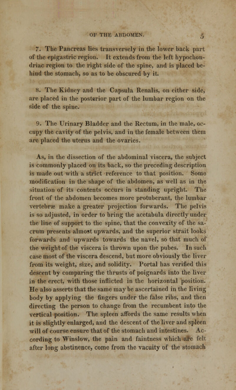 7. The Pancreas lies transversely in the lower back part of the epigastric region. It extends from the left hypochon- driac region to the right side of the spine, and is placed be- hind the stomach, so as to be obscured by it. 8. The Kidney and the Capsula Renalis, on either side, are placed in the posterior part of the lumbar region on the side of the spine. 9. The Urinary Bladder and the Rectum, in the male, oc- cupy the cavity of the pelvis, and in the female between them are placed the uterus and the ovaries. As, in the dissection of the abdominal viscera, the subject is commonly placed on its back, so the preceding description is made out with a strict reference to that position. Some modification in the shape of the abdomen, as well as in the situation of its contents occurs in standing upright. The front of the abdomen becomes more protuberant, the lumbar vertebrae make a greater projection forwards. The pelvis is so adjusted, in order to bring the acetabula directly under the line of support to the spine, that the convexity of the sa- crum presents almost upwards, and the superior strait looks forwards and upwards towards the navel, so that much of the weight of the viscera is thrown upon the pubes. In such case most of the viscera descend, but more obviously the liver from its weight, size, and solidity. Portal has verified this descent by comparing the thrusts of poignards into the liver in the erect, with those inflicted in the horizontal position. He also asserts that the same may be ascertained in the living body by applying the fingers under the false ribs, and then directing the person to change from the recumbent into the vertical position. The spleen affords the same results when it is slightly enlarged, and the descent of the liver and spleen will of course ensure that of the stomach and intestines. Ac- cording to Winslow, the pain and faintness which are felt after long abstinence, come from the vacuity of the stomach