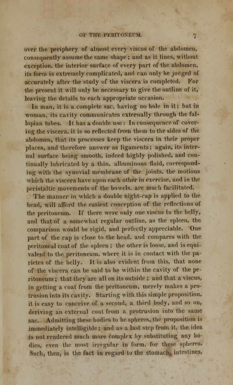 over the periphery of almost every viscus of the abdomen, consequently assume the same shape; and as it lines, without exception, the interior surface of every part of the abdomen, its form is extremely complicated, and can only be judged of accurately after the study of the viscera is completed. For the present it will only be necessary to give the outline of it, leaving the details to each appropriate occasion. In man, it is a complete sac, having no hole in it; but in woman, its cavity communicates externally through the fal- lopian tubes. It has a double use: In consequence of cover- ing the viscera, it is so reflected from them to the sides of the abdomen, that its processes keep the viscera in their proper places, and therefore answer as ligaments; again, its inter- nal surface being smooth, indeed highly polished, and con- tinually lubricated by a thin, albuminous fluid, correspond- ing with the synovial membrane of the joints, the motions which the viscera have upon each other in exercise, and in the peristaltic movements of the bowels, are much facilitated. The manner in which a double night-cap is applied to the head, will afford the easiest conception of the reflections of the peritoneum. If there were only one viscus in the belly, and that of a somewhat regular outline, as the spleen, the comparison would be rigid, and perfectly appreciable. One part of the cap is close to the head, and compares with the peritoneal coat of the spleen ; the other is loose, and is equi- valent to the peritoneum, where it is in contact with the pa- rietes of the belly. It is also evident from this, that none of the viscera can be said to be within the cavity of the pe- ritoneum ; that they arc all on its outside ; and that a viscus, in getting a coat from the peritoneum, merely makes a pro- trusion into its cavity. Starting with this simple proposition, it is easy to conceive of a second, a third body, and so on, deriving an external coat from a protrusion into the same sac. Admitting these bodies to be spheres, the proposition is immediately intelligible; and as a last step from it, the idea is not rendered much more complex by substituting any bo- dies, even the most irregular in form, for these spheres. Such, then, is the fact in regard to the stomach, intestines.