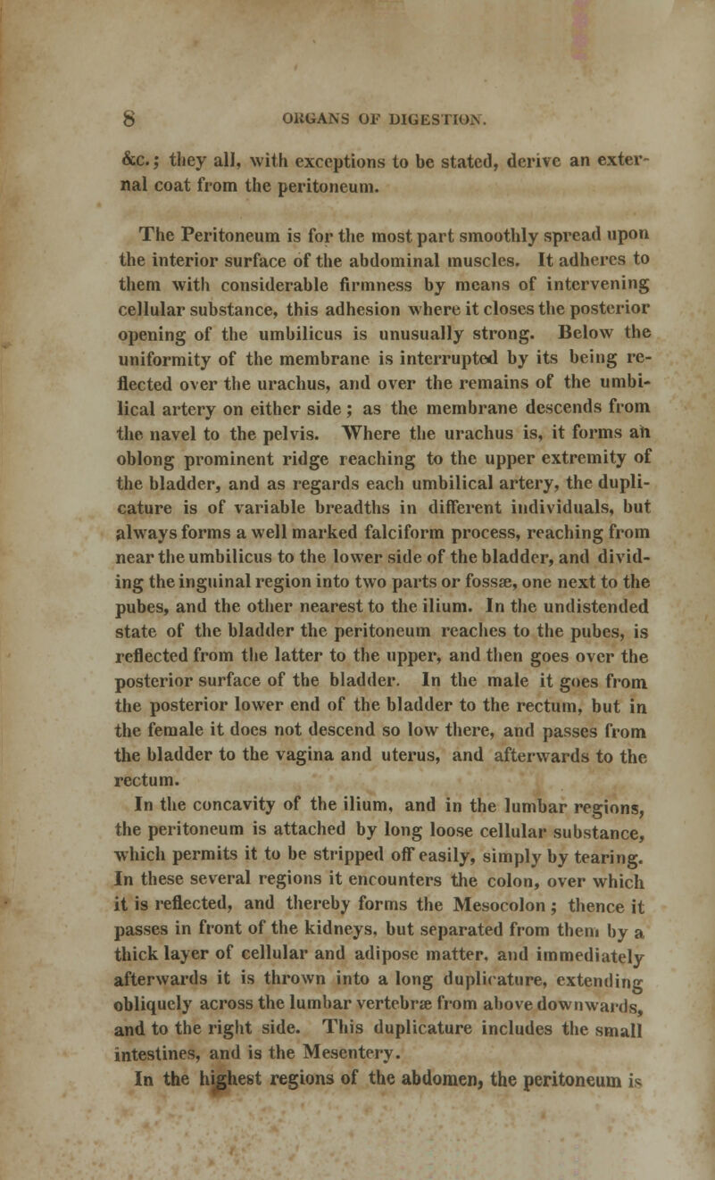 &c.; they all, with exceptions to be stated, derive an exter- nal coat from the peritoneum. The Peritoneum is for the most part smoothly spread upon the interior surface of the abdominal muscles. It adheres to them with considerable firmness by means of intervening cellular substance, this adhesion where it closes the posterior opening of the umbilicus is unusually strong. Below the uniformity of the membrane is interrupted by its being re- flected over the urachus, and over the remains of the umbi- lical artery on either side ; as the membrane descends from the navel to the pelvis. Where the urachus is, it forms ah oblong prominent ridge reaching to the upper extremity of the bladder, and as regards each umbilical artery, the dupli- cature is of variable breadths in different individuals, but always forms a well marked falciform process, reaching from near the umbilicus to the lower side of the bladder, and divid- ing the inguinal region into two parts or fossae, one next to the pubes, and the other nearest to the ilium. In the undistended state of the bladder the peritoneum reaches to the pubes, is reflected from the latter to the upper, and then goes over the posterior surface of the bladder. In the male it goes from the posterior lower end of the bladder to the rectum, but in the female it docs not descend so low there, and passes from the bladder to the vagina and uterus, and afterwards to the rectum. In the concavity of the ilium, and in the lumbar regions, the peritoneum is attached by long loose cellular substance, which permits it to be stripped off easily, simply by tearing. In these several regions it encounters the colon, over which it is reflected, and thereby forms the Mesocolon; thence it passes in front of the kidneys, but separated from them by a thick layer of cellular and adipose matter, and immediately afterwards it is thrown into a long duplirature, extending obliquely across the lumbar vertebra from above downwards and to the right side. This duplicature includes the small intestines, and is the Mesentery. In the highest regions of the abdomen, the peritoneum is