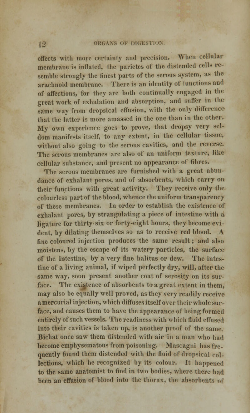 effects with more certainty and precision. When cellular membrane is inflated, the parietes of the distended cells re- semble strongly the finest parts of the serous system, as the arachnoid membrane. There is an identity of functions aud of affections, for they are both continually engaged in the great work of exhalation and absorption, and suffer in the same way from dropsical effusion, with the only difference that the latter is more amassed in the one than in the other. My own experience goes to prove, that dropsy very sel- dom manifests itself, to any extent, in the cellular tissue, without also going to the serous cavities, and the reverse. The serous membranes arc also of an uniform texture, like cellular substance, and present no appearance of fibres. The serous membranes arc furnished with a great abun- dance of exhalant pores, and of absorbents, which carry on their functions with great activity. They receive only the colourless part of the blood, whence the uniform transparency of these membranes. In order to establish the existence of exhalant pores, by strangulating a piece of intestine with a ligature for thirty-six or forty-eight hours, they become evi- dent, by dilating themselves so as to receive red blood. A fine coloured injection produces the same result; and also moistens, by the escape of its watery particles, the surface of the intestine, by a very fine halitus or dew. The intes- tine of a living animal, if wiped perfectly dry, will, after the same way, soon present another coat of serosity on its sur- face. The existence of absorbents to a great extent in them, may also be equally well proved, as they very readily receive amercurial injection, which diffuses itself over their whole sur- face, and causes them to have the appearance of being formed entirely of such vessels. The readiness with Which fluid effused into their cavities is taken up, is another proof of the same. Bichat once saw them distended with air in a man who had become emphysematous from poisoning. Mascagni has fre- quently found them distended with the fluid of dropsical col- lections, which he recognized by its colour. It happened to the same anatomist to find in two bodies, where there had been an effusion of blood into the thorax, the absorbents of