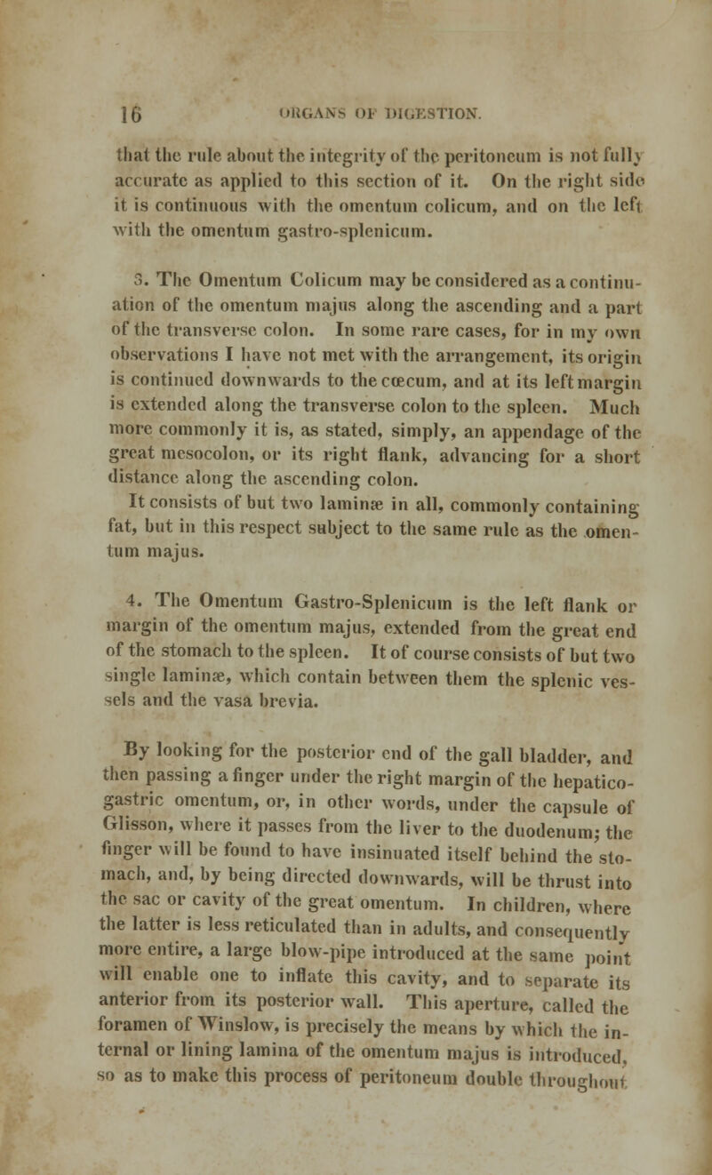 that the rule about the integrity of the peritoneum is not fulh accurate as applied to this section of it. On the right side it is continuous with the omentum colicum, and on the left with the omentum gastro-splcnicum. 3. The Omentum Colicum may be considered as a continu- ation of the omentum majus along the ascending and a part of the transverse colon. In some rare cases, for in my own observations I have not met with the arrangement, its origin is continued downwards to theccecum, and at its left margin is extended along the transverse colon to the spleen. Much more commonly it is, as stated, simply, an appendage of the great mesocolon, or its right flank, advancing for a short distance along the ascending colon. It consists of but two lamina in all, commonly containing fat, but in this respect subject to the same rule as the omen- tum majus. 4. The Omentum Gastro-Splenicum is the left flank or margin of the omentum majus, extended from the great end of the stomach to the spleen. It of course consists of but two single laminae, which contain between them the splenic ves- sels and the vasa brevia. By looking for the posterior end of the gall bladder, and then passing a finger under the right margin of the hepato- gastric omentum, or, in other words, under the capsule of Glisson, where it passes from the liver to the duodenum; the finger will be found to have insinuated itself behind the sto- mach, and, by being directed downwards, will be thrust into the sac or cavity of the great omentum. In children, where the latter is less reticulated than in adults, and consequently more entire, a large blow-pipe introduced at the same point will enable one to inflate this cavity, and to separate its anterior from its posterior wall. This aperture, called the foramen of Winslow, is precisely the means by which the in- ternal or lining lamina of the omentum majus is introduced, so as to make this process of peritoneum double throughout