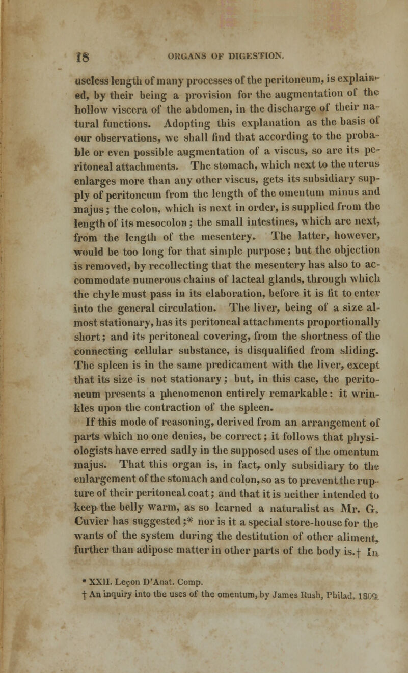 useless length of many processes of the peritoneum, is explain- ed, by their being a provision for the augmentation of the hollow viscera of the abdomen, in the discharge of their na- tural functions. Adopting this explanation as the basis of our observations, \vc shall find that according to the proba- ble or even possible augmentation of a viscus, so are its pe- ritoneal attachments. The stomach, which next to the uterus enlarges more than any other viscus, gets its subsidiary sup- ply of peritoneum from the length of the omentum minus and majus; the colon, which is next in order, is supplied from the length of its mesocolon; the small intestines, which are next, from the length of the mesentery. The latter, however, would be too long for that simple purpose; but the objection is removed, by recollecting that the mesentery has also to ac- commodate numerous chains of lacteal glands, through which the chyle must pass in its elaboration, before it is fit to enter into the general circulation. The liver, being of a size al- most stationary, has its peritoneal attachments proportionally short; and its peritoneal covering, from the shortness of the connecting cellular substance, is disqualified from sliding. The spleen is in the same predicament with the liver, except that its size is not stationary; but, in this case, the perito- neum presents a phenomenon entirely remarkable: it wrin- kles upon the contraction of the spleen. If this mode of reasoning, derived from an arrangement of parts which no one denies, be correct; it follows that physi- ologists have erred sadly in the supposed uses of the omentum majus. That this organ is, in fact, only subsidiary to thv enlargement of the stomach and colon, so as to prevent the rup- ture of their peritoneal coat; and that it is neither intended to keep the belly warm, as so learned a naturalist as Mr. G. Cuvier has suggested ;* nor is it a special store-house for the wants of the system during the destitution of other aliment, further than adipose matter in other parts of the body is.f la • XXII. Lecon D'Anat. Comp. t An inquiry into the uses of the omentum, by James Kush, Philad. 180<J