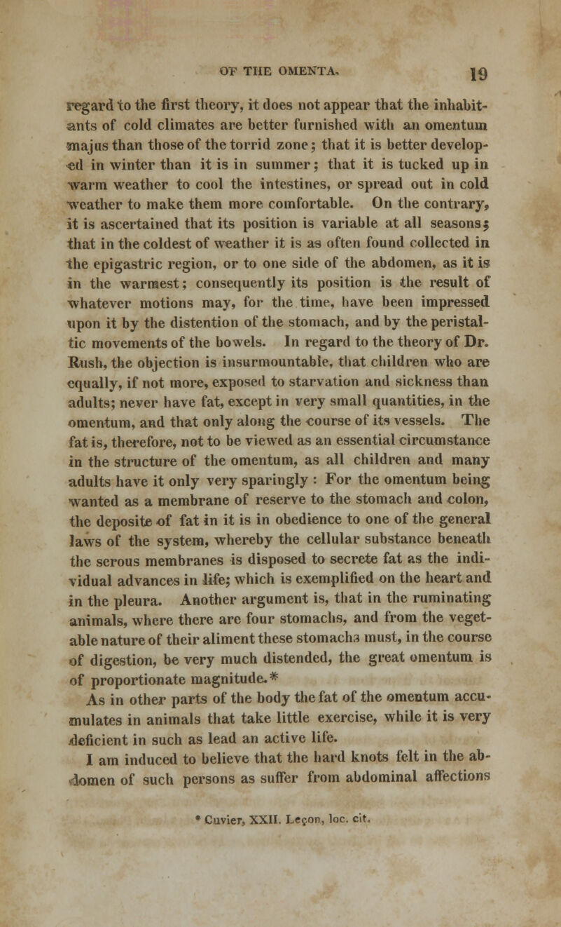 regard to the first theory, it does not appear that the inhabit- ants of cold climates are better furnished with an omentum majus than those of the torrid zone; that it is better develop- ed in winter than it is in summer; that it is tucked up in warm weather to cool the intestines, or spread out in cold weather to make them more comfortable. On the contrary, it is ascertained that its position is variable at all seasons 5 that in the coldest of weather it is as often found collected in the epigastric region, or to one side of the abdomen, as it is in the warmest; consequently its position is the result of whatever motions may, for the time, have been impressed upon it by the distention of the stomach, and by the peristal- tic movements of the bowels. In regard to the theory of Dr. Rush, the objection is insurmountable, that children who are equally, if not more, exposed to starvation and sickness than adults; never have fat, except in very small quantities, in the omentum, and that only along the course of its vessels. The fat is, therefore, not to be viewed as an essential circumstance in the structure of the omentum, as all children and many adults have it only very sparingly : For the omentum being wanted as a membrane of reserve to the stomach and colon, the deposite of fat in it is in obedience to one of the general laws of the system, whereby the cellular substance beneath the serous membranes is disposed to secrete fat as the indi- vidual advances in life; which is exemplified on the heart and in the pleura. Another argument is, that in the ruminating animals, where there are four stomachs, and from the veget- able nature of their aliment these stomachs must, in the course of digestion, be very much distended, the great omentum is of proportionate magnitude.* As in other parts of the body the fat of the omentum accu- mulates in animals that take little exercise, while it is very deficient in such as lead an active life. I am induced to believe that the hard knots felt in the ab- domen of such persons as suffer from abdominal affections • Cuvier, XXII. Le^on, loc. cit.