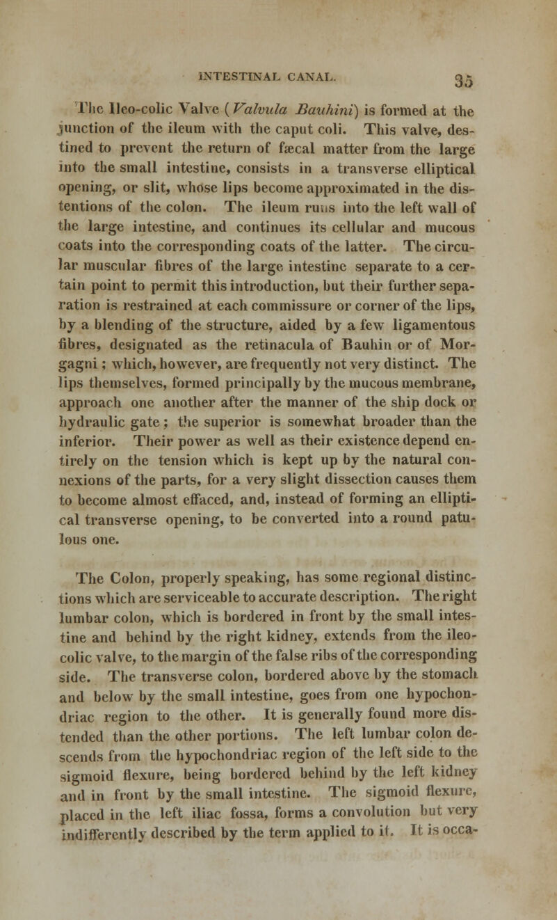 The Uco-colic Valve (Valvula Bauhini) is formed at the junction of the ileum with the caput coli. This valve, des- tined to prevent the return of fsecal matter from the large into the small intestine, consists in a transverse elliptical opening, or slit, whose lips become approximated in the dis- tentions of the colon. The ileum ruus into the left wall of the large intestine, and continues its cellular and mucous coats into the corresponding coats of the latter. The circu- lar muscular fibres of the large intestine separate to a cer- tain point to permit this introduction, but their further sepa- ration is restrained at each commissure or corner of the lips, by a blending of the structure, aided by a few ligamentous fibres, designated as the retinacula of Bauhin or of Mor- gagni; which, however, are frequently not very distinct. The lips themselves, formed principally by the mucous membrane, approach one another after the manner of the ship dock or hydraulic gate ; the superior is somewhat broader than the inferior. Their power as well as their existence depend en- tirely on the tension which is kept up by the natural con- nexions of the parts, for a very slight dissection causes them to become almost effaced, and, instead of forming an ellipti- cal transverse opening, to be converted into a round patu- lous one. The Colon, properly speaking, has some regional distinc- tions which are serviceable to accurate description. The right lumbar colon, which is bordered in front by the small intes- tine and behind by the right kidney, extends from the ileo- colic valve, to the margin of the false ribs of the corresponding side. The transverse colon, bordered above by the stomach and below by the small intestine, goes from one hypochon- driac region to the other. It is generally found more dis- tended than the other portions. The left lumbar colon de- scends from the hypochondriac region of the left side to the sigmoid flexure, being bordered behind by the left kidney and in front by the small intestine. The sigmoid flexure, placed in the left iliac fossa, forms a convolution but very indifferently described by the term applied to it. It is occa-