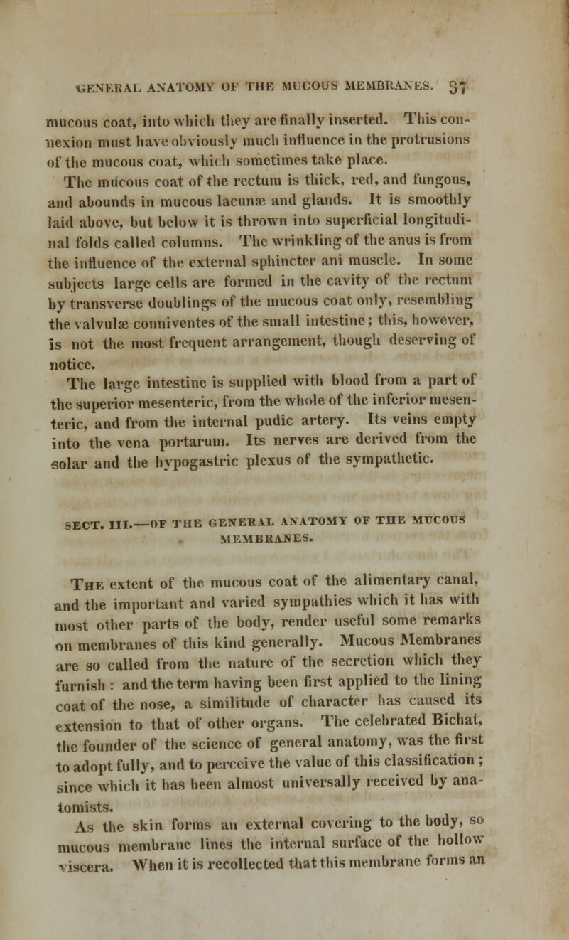 mucous coat, into which they are finally inserted. This con- nexion must have obviously much influence in the protrusions of the mucous coat, which sometimes take place. The mucous coat of the rectum is thick, red, and fungous, and abounds in mucous lacunse and glands. It is smoothly laid above, but below it is thrown into superficial longitudi- nal folds called columns. The wrinkling of the anus is from the influence of the external sphincter ani muscle. In some subjects large cells are formed in the cavity of the rectum by transverse doublings of the mucous coat only, resembling the valvulse conniventes of the small intestine; this, however, is not the most frequent arrangement, though deserving of notice. The large intestine is supplied with blood from a part of the superior mesenteric, from the whole of the inferior mesen- teric, and from the internal pudic artery. Its veins empty into the vena portarum. Its nerves are derived from the solar and the hypogastric plexus of the sympathetic. SECT. III.—OE THE GENERAL ANATOMY OF THE MUCOUS MEMBRANES. The extent of the mucous coat of the alimentary canal, and the important and varied sympathies which it has with most other parts of the body, render useful some remarks on membranes of this kind generally. Mucous Membranes are so called from the nature of the secretion which they furnish : and the term having been first applied to the lining coat of the nose, a similitude of character has caused its extension to that of other organs. The celebrated Bichat, the founder of the science of general anatomy, was the first to adopt fully, and to perceive the value of this classification ; since which it has been almost universally received by ana- tomists. As the skin forms an external covering to the body, so mucous membrane lines the internal surface of the hollow - iscera. When it is recollected that this membrane forms an