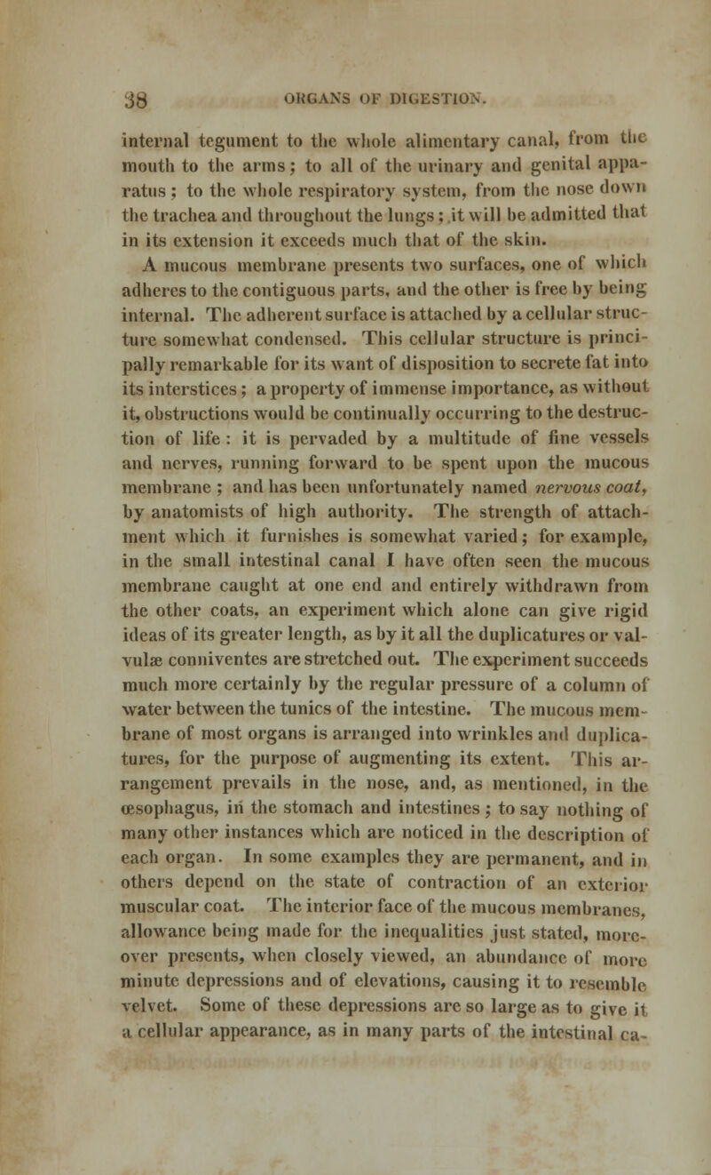 internal tegument to the whole alimentary canal, from the mouth to the arms; to all of the urinary and genital appa- ratus ; to the whole respiratory system, from the nose down the trachea and throughout the lungs; it will he admitted that in its extension it exceeds much that of the skin. A mucous memhrane presents two surfaces, one of which adheres to the contiguous parts, and the other is free by being internal. The adherent surface is attached by a cellular struc- ture somewhat condensed. This cellular structure is princi- pally remarkable for its want of disposition to secrete fat into its interstices; a property of immense importance, as without it, obstructions would be continually occurring to the destruc- tion of life : it is pervaded by a multitude of fine vessels and nerves, running forward to be spent upon the mucous membrane ; and has been unfortunately named nervous coat, by anatomists of high authority. The strength of attach- ment which it furnishes is somewhat varied; for example, in the small intestinal canal I have often seen the mucous membrane caught at one end and entirely withdrawn from the other coats, an experiment which alone can give rigid ideas of its greater length, as by it all the duplicatures or val- vular conniventes are stretched out. The experiment succeeds much more certainly by the regular pressure of a column of water between the tunics of the intestine. The mucous mem- brane of most organs is arranged into wrinkles and duplica- tures, for the purpose of augmenting its extent. This ar- rangement prevails in the nose, and, as mentioned, in the (esophagus, in the stomach and intestines ; to say nothing of many other instances which are noticed in the description of each organ. In some examples they are permanent, and in others depend on the state of contraction of an exterior muscular coat. The interior face of the mucous membranes, allowance being made for the inequalities just stated, more- over presents, when closely viewed, an abundance of more minute depressions and of elevations, causing it to resemble velvet. Some of these depressions are so large as to give it a cellular appearance, as in many parts of the intestinal ca-