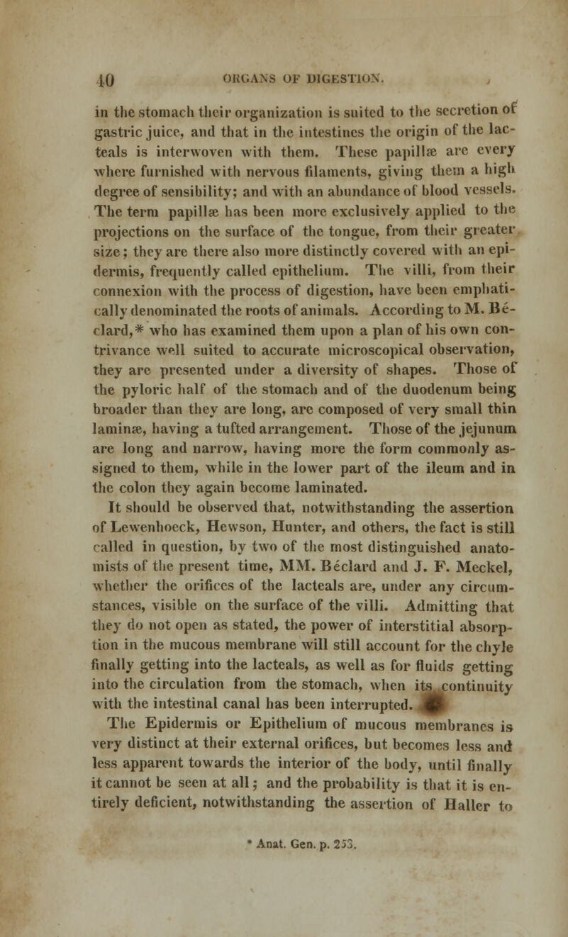 in the stomach their organization is suited to the secretion of gastric juice, and that in the intestines the origin of the lac- teals is interwoven with them. These papilla? are every where furnished with nervous filaments, giving them a high degree of sensihility; and with an ahundance of hlood vessels. The term papillae has been more exclusively applied to the projections on the surface of the tongue, from their greater size; they are there also more distinctly covered with an epi- dermis, frequently called epithelium. The villi, from their connexion with the process of digestion, have been emphati- cally denominated the roots of animals. According to M. Be- clard,* who has examined them upon a plan of his own con- trivance well suited to accurate microscopical observation, they are presented under a diversity of shapes. Those of the pyloric half of the stomach and of the duodenum being broader than they are long, are composed of very small thin lamina?, having a tufted arrangement. Those of the jejunum are long and narrow, having more the form commonly as- signed to them, while in the lower part of the ileum and in the colon they again become laminated. It should be observed that, notwithstanding the assertion of Lewenhoeck, Hewson, Hunter, and others, the fact is still called in question, by two of the most distinguished anato- mists of the present time, MM. Beclard and J. F. Meckel, whether the orifices of the lacteals are, under any circum- stances, visible on the surface of the villi. Admitting that they do not open as stated, the power of interstitial absorp- tion in the mucous membrane will still account for the chyle finally getting into the lacteals, as well as for fluids getting into the circulation from the stomach, when its continuity with the intestinal canal has been interrupted. 4 The Epidermis or Epithelium of mucous membranes is very distinct at their external orifices, but becomes less and less apparent towards the interior of the body, until finally it cannot be seen at all; and the probability is that it is en- tirely deficient, notwithstanding the assertion of Haller to * Anat. Gen. p. 253.