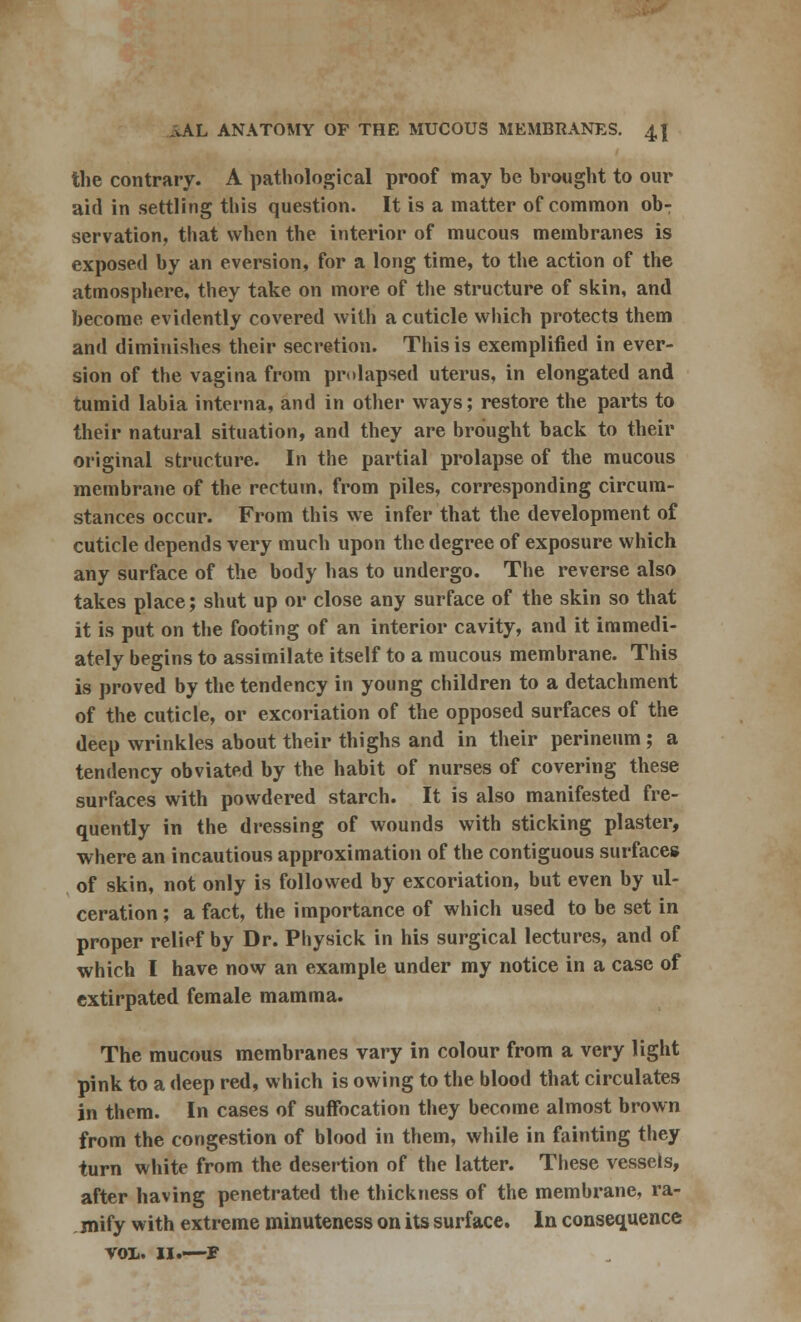 the contrary. A pathological proof may be brought to our aid in settling this question. It is a matter of common ob- servation, that when the interior of mucous membranes is exposed hy an eversion, for a long time, to the action of the atmosphere, they take on more of the structure of skin, and become evidently covered with a cuticle which protects them and diminishes their secretion. This is exemplified in ever- sion of the vagina from prolapsed uterus, in elongated and tumid labia interna, and in other ways; restore the parts to their natural situation, and they are brought back to their original structure. In the partial prolapse of the mucous membrane of the rectum, from piles, corresponding circum- stances occur. From this we infer that the development of cuticle depends very much upon the degree of exposure which any surface of the body has to undergo. The reverse also takes place; shut up or close any surface of the skin so that it is put on the footing of an interior cavity, and it immedi- ately begins to assimilate itself to a mucous membrane. This is proved by the tendency in young children to a detachment of the cuticle, or excoriation of the opposed surfaces of the deep wrinkles about their thighs and in their perineum; a tendency obviated by the habit of nurses of covering these surfaces with powdered starch. It is also manifested fre- quently in the dressing of wounds with sticking plaster, where an incautious approximation of the contiguous surfaces of skin, not only is followed by excoriation, but even by ul- ceration ; a fact, the importance of which used to be set in proper relief by Dr. Physick in his surgical lectures, and of which I have now an example under my notice in a case of extirpated female mamma. The mucous membranes vary in colour from a very light pink to a deep red, which is owing to the blood that circulates in them. In cases of suffocation they become almost brown from the congestion of blood in them, while in fainting they turn white from the desertion of the latter. These vessels, after having penetrated the thickness of the membrane, ra- mify with extreme minuteness on its surface. In consequence vol. ii.—r