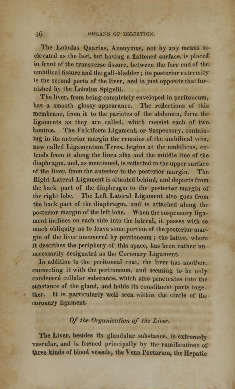 The Lobulus Quartus, Anonymus, not by any means so elevated as the last, but having a flattened surface, is placed: in front of the transverse fissure, between the fore end of the umbilical fissure and the gall-bladder; its posterior extremity is the second porta of the liver, and is just opposite that fur- nished by the Lobulus Spigelii. The liver, from being completely enveloped in peritoneum, has a smooth glossy appearance. The reflections of this membrane, from it to the parietes of the abdomen, form the ligaments as they are called, which consist each of two lamina?. The Falciform Ligament, or Suspensory, contain- ing in its anterior margin the remains of the umbilical vein, now called Ligamentum Teres, begins at the umbilicus, ex- tends from it along the linea alba and the middle line of the diaphragm, and, as mentioned, is reflected to the upper surface of the liver, from the anterior to the posterior margin. The Right Lateral Ligament is situated behind, and departs from the back part of the diaphragm to the posterior margin of the right lobe. The Left Lateral Ligament also goes from the back part of the diaphragm, and is attached along the posterior margin of the left lobe. When the suspensory liga- ment inclines on each side into the lateral, it passes with so much obliquity as to leave some portion of the posterior mar- gin of the liver uncovered by peritoneum ; the latter, where it describes the periphery of this space, has been rather un- necessarily designated as the Coronary Ligament. In addition to the peritoneal coat, the liver has another, connecting it with the peritoneum, and seeming to be only condensed cellular substance, which also penetrates into the substance of the gland, and holds its constituent parts toge- ther. It is particularly well seen within the circle of the coronary ligament. Of the Organization of the Liver. The Liver, besides its glandular substance, is extremely vascular, and is formed principally by the ramifications of thxee kinds of blood vessels, the Vena Portarum, the Hepatic