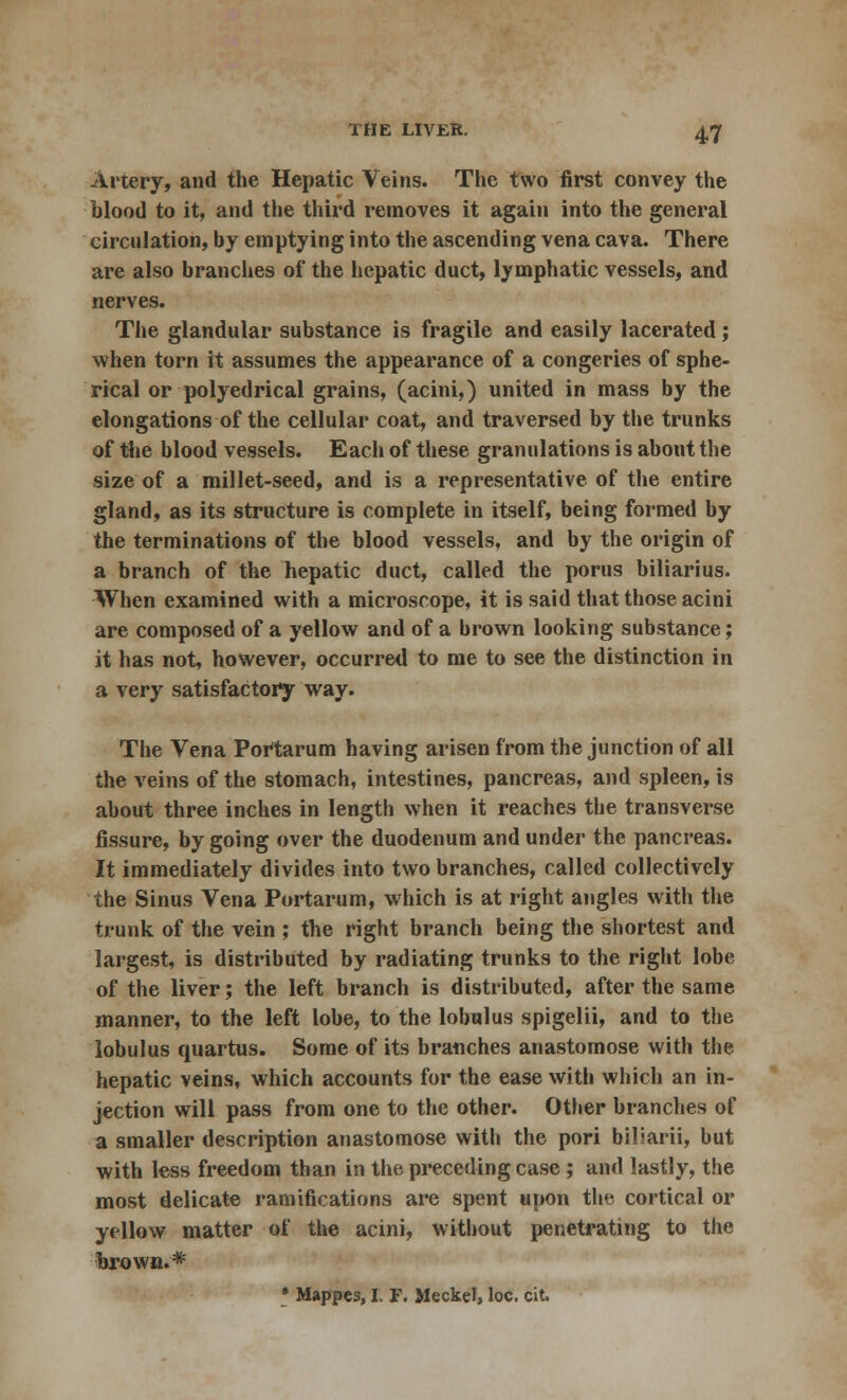Artery, and the Hepatic Veins. The two first convey the blood to it, and the third removes it again into the general circulation, by emptying into the ascending vena cava. There are also branches of the hepatic duct, lymphatic vessels, and nerves. The glandular substance is fragile and easily lacerated; when torn it assumes the appearance of a congeries of sphe- rical or polyedrical grains, (acini,) united in mass by the elongations of the cellular coat, and traversed by the trunks of the blood vessels. Each of these granulations is about the size of a millet-seed, and is a representative of the entire gland, as its structure is complete in itself, being formed by the terminations of the blood vessels, and by the origin of a branch of the hepatic duct, called the poms biliarius. When examined with a microscope, it is said that those acini are composed of a yellow and of a brown looking substance; it has not, however, occurred to me to see the distinction in a very satisfactory way. The Vena Portarum having arisen from the junction of all the veins of the stomach, intestines, pancreas, and spleen, is about three inches in length when it reaches the transverse fissure, by going over the duodenum and under the pancreas. It immediately divides into two branches, called collectively the Sinus Vena Portarum, which is at right angles with the trunk of the vein ; the right branch being the shortest and largest, is distributed by radiating trunks to the right lobe of the liver; the left branch is distributed, after the same manner, to the left lobe, to the lobulus spigelii, and to the lobulus quartus. Some of its branches anastomose with the hepatic veins, which accounts for the ease with which an in- jection will pass from one to the other. Other branches of a smaller description anastomose with the pori biliarii, but with less freedom than in the preceding case ; and lastly, the most delicate ramifications are spent upon the cortical or yellow matter of the acini, without penetrating to the brown.* * Mappes, I. F. Meckel, loc. cit