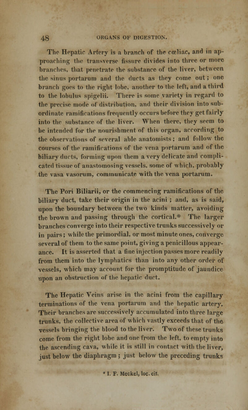 The Hepatic Artery is a branch of the coeliac, and in ap- proaching the transverse fissure divides into three or more branches, that penetrate the substance of the liver, between the sinus portarum and the ducts as they come out; one branch goes to the right lobe, another to the left, and a third to the Iobulus spigelii. There is some variety in regard to the precise mode of distribution, and their division into sub- ordinate ramifications frequently occurs before they get fairly into the substance of the liver. When there, they seem to be intended for the nourishment of this organ, according to the observations of several able anatomists; and follow the courses of the ramifications of the vena portarum and of the biliary ducts, forming upon them a very delicate and compli- cated tissue of anastomosing vessels, some of which, probably the vasa vasorum, communicate with the vena portarum. The Pori Biliarii, or the commencing ramifications of the biliary duct, take their origin in the acini ; and, as is said, upon the boundary between the two kinds matter, avoiding the brown and passing through the cortical.* The larger branches converge into their respective trunks successively or in pairs; while the primordial, or most minute ones, converge several of them to the same point, giving a penicillous appear- ance. It is asserted that a fine injection passes more readily from them into the lymphatics than into any other order of vessels, which may account for the promptitude of jaundice upon an obstruction of the hepatic duct. The Hepatic Veins arise in the acini from the capillary terminations of the vena portarum and the hepatic artery. Their branches are successively accumulated into three large trunks, the collective area of which vastly exceeds that of the vessels bringing the blood to the liver. Two of these trunks come from the right lobe and one from the left, to empty into the ascending cava, while it is still in contact with the liver, just below the diaphragm ; just below the preceding trunks