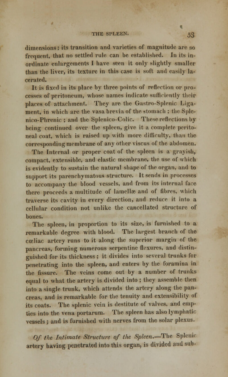 dimensions: its transition and varieties of magnitude are so frequent, that no settled rule can be established. In its in- ordinate enlargements I have seen it only slightly smaller than the liver, its texture in this case is soft and easily la- cerated. It is fixed in its place by three points of reflection or pro- cesses of peritoneum, whose names indicate sufficiently their places of attachment. They are the Gastro-Splenic Liga- ment, in which are the vasa brevia of the stomach ; the Sple- nico-Phrenic ; and the Splenico-Colic. These reflections by being continued over the spleen, give it a complete perito- neal coat, which is raised up with more difficulty, than the corresponding membrane of any other viscus of the abdomen. The Internal or proper coat of the spleen is a grayish, compact, extensible, and elastic membrane, the use of which is evidently to sustain the natural shape of the organ, and to support its parenchymatous structure. It sends in processes to accompany the blood vessels, and from its internal face there proceeds a multitude of lamellae and of fibres, which traverse its cavity in every direction, and reduce it into a cellular condition not unlike the cancellated structure of bones. The spleen, in proportion to its size, is furnished to a remarkable degree with blood. The largest branch of the coeliac artery runs to it along the superior margin of the pancreas, forming numerous serpentine flexures, and distin- guished for its thickness : it divides into several trunks for penetrating into the spleen, and enters by the foramina in the fissure. The veins come out by a number of trunks equal to what the artery is divided into ; they assemble then into a single trunk, which attends the artery along the pan- creas, and is remarkable for the tenuity and extensibility of its coats. The splenic vein is destitute of valves, and emp- ties into the vena portarum. The spleen has also lymphatic vessels; and is furnished with nerves from the solar plexus. Of the Intimate Structure of the Spleen.—The Splenic- artery having penetrated into this organ, is divided and sub-