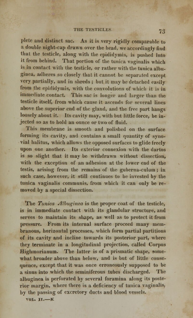 plete and distinct sac. As it is very rigidly comparable to a double night-cap drawn over the head, we accordingly find that the testicle, along with the epididymis, is pushed into it from behind. That portion of the tunica vaginalis which is in contact with the testicle, or rather with the tunica albu- ginea, adheres so closely that it cannot be separated except very partially, and in shreds ; but it may be detached easily from the epididymis, with the convolutions of which it is in immediate contact. This sac is longer and larger than the testicle itself, from which cause it ascends for several lines above the superior end of the gland, and the free part hangs loosely about it. Its cavity may, with but little force, be in- jected so as to hold an ounce or two of fluid. This membrane is smooth and polished on the surface forming its cavity, and contains a small quantity of syno- vial halitus, which allows the opposed surfaces to glide freely upon one another. Its exterior connexion with the dartos is so slight that it may be withdrawn without dissection, with the exception of an adhesion at the lower end of the testis, arising from the remains of the guberna-culum; in such case, however, it still continues to be invested by the tunica vaginalis communis, from which it can only be re- moved by a special dissection. The Tunica Alhuginea is the proper coat of the testicle, is in immediate contact with its glandular structure, and serves to maintain its shape, as well as to protect it from pressure. From its internal surface proceed many mem- branous, horizontal processes, which form partial partitions of its cavity and incline towards its posterior part, where they terminate in a longitudinal projection, called Corpus Highmorianum. The latter is of a prismatic shape, some- what broader above than below, and is but of little conse- quence, except that it was once erroneously supposed to be a sinus into which the seminiferous tubes discharged. The albuginea is perforated by several foramina along its poste- rior margin, where there is a deficiency of tunica vaginalis, by the passing of excretory ducts and blood vessels. vol. ji.—K