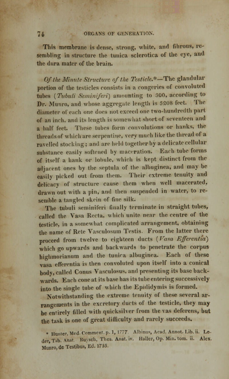 This membrane is dense, strong, white, and fibrous, re- sembling in structure the tunica sclerotica of the eye, ana the dura mater of the brain. Of the Minnie Structure of the Testicle.*—The glandular portion of the testicles consists in a congeries of convoluted tubes {Tubuli Seminiferi) amounting to 300, according to Dr. Munro, and whose aggregate length is 5208 feet. The diameter of each one does not exceed one two-hundredth part of an inch, and its length is somewhat short of seventeen and a half feet. These tubes form convolutions or hanks, the threads of which are serpentine, very much like the thread of a ravelled stocking; and are held together by a delicate cellular substance easily softened by maceration. Each tube forms of itself a hank or lobule, which is kept distinct from the adjacent ones by the septula of the albuginea, and may be easily picked out from them. Their extreme tenuity and delicacy of structure cause them when well macerated, drawn out with a pin, and then suspended in water, to re- semble a tangled skein of fine silk. The tubuli seminiferi finally terminate in straight tubes, called the Vasa Recta, which unite near the centre of the testicle, in a somewhat complicated arrangement, obtaining the name of Rete Vasculosum Testis. From the latter there proceed from twelve to eighteen ducts (Vasa Efferentia) which go upwards and backwards to penetrate the corpus highmorianum and the tunira albuginea. Each of these vasa efferentia is then convoluted upon itself into a conical body, called Conus Vasculosus, and presenting its base back- wards. Each cone at its base has its tube entering successively into the single tube of which the Epididymis is formed. Notwithstanding the extreme tenuity of these several ar- rangements in the excretory ducts of the testicle, they may be entirely filled with quicksilver from the vas deferens, but the task is one of great difficulty and rarely succeeds. * Hunter, lied-Comment, p. 1, 1777. Albinus, Acad. Annot. Lib. ii. Lo der Tab. Anat Ruysch, Tlies. Anat. iv. Haller, Op. Min. torn. ii. Ales. Munro, de Testibus, Ed. 1755.