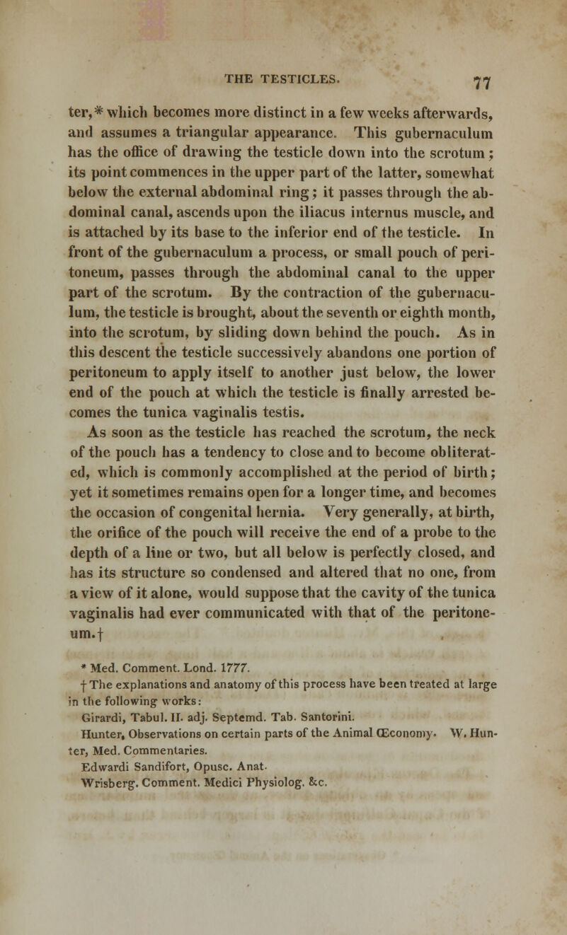 ter,* which becomes more distinct in a few weeks afterwards, and assumes a triangular appearance. This gubernaculum has the office of drawing the testicle down into the scrotum; its point commences in the upper part of the latter, somewhat below the external abdominal ring; it passes through the ab- dominal canal, ascends upon the iliacus internus muscle, and is attached by its base to the inferior end of the testicle. In front of the gubernaculum a process, or small pouch of peri- toneum, passes through the abdominal canal to the upper part of the scrotum. By the contraction of the gubernacu- lum, the testicle is brought, about the seventh or eighth month, into the scrotum, by sliding down behind the pouch. As in this descent the testicle successively abandons one portion of peritoneum to apply itself to another just below, the lower end of the pouch at which the testicle is finally arrested be- comes the tunica vaginalis testis. As soon as the testicle has reached the scrotum, the neck of the pouch has a tendency to close and to become obliterat- ed, which is commonly accomplished at the period of birth; yet it sometimes remains open for a longer time, and becomes the occasion of congenital hernia. Very generally, at birth, the orifice of the pouch will receive the end of a probe to the depth of a line or two, but all below is perfectly closed, and has its structure so condensed and altered that no one, from a view of it alone, would suppose that the cavity of the tunica vaginalis had ever communicated with that of the peritone- um.! * Med. Comment. Lond. 1777. f The explanations and anatomy of this process have been treated at large In tlie following' works: Girardi, Tabul. II. adj. Septemd. Tab. Santorini. Hunter, Observations on certain parts of the Animal (Economy* W. Hun- ter, Med. Commentaries. Edwardi Sandifort, Opusc. Anat Wrisberg. Comment. Medici Physiolog. &c.