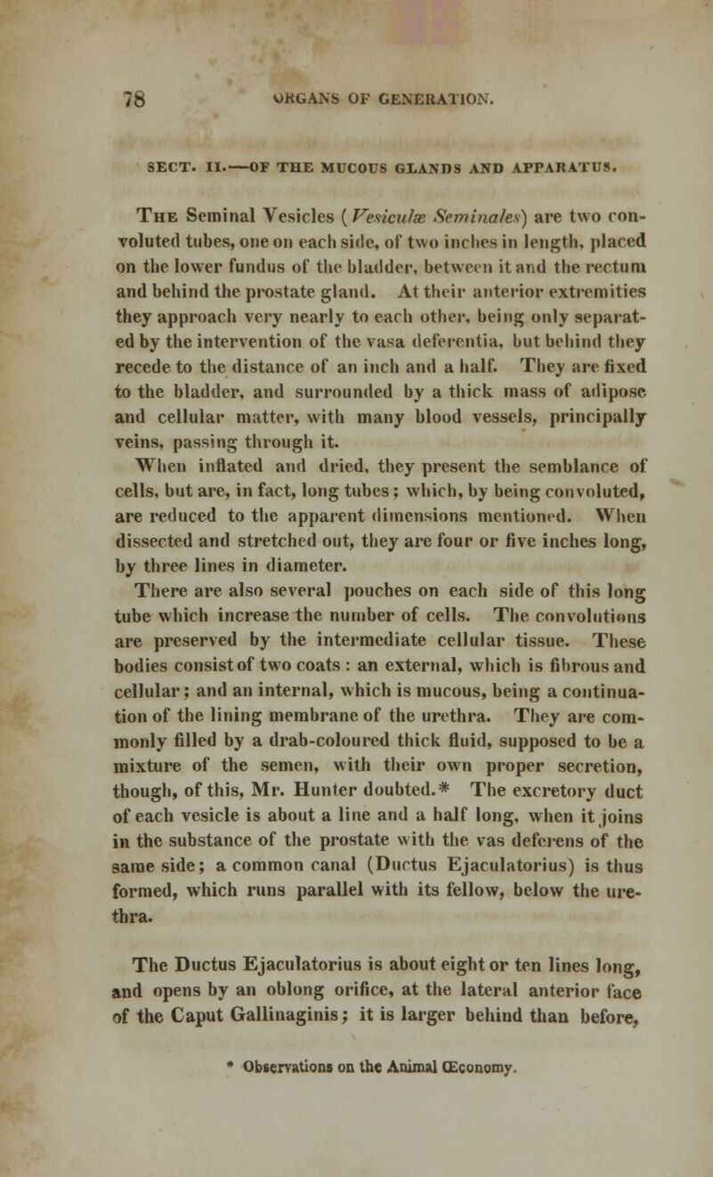 SECT. II.—OF THE MUCOUS GLANDS AND APPARATUS. The Seminal Vesicles (Vesiculse Seminales) are two con- voluted tubes, one on each side, of two incites in length, placed on the lower fundus of the bladder, between it and the rectum and behind the prostate gland. At their anterior extremities they approach very nearly to each other, being only separat- ed by the intervention of the vasa deferentia, but behind they recede to the distance of an inch and a half. They are fixed to the bladder, and surrounded by a thick mass of adipose and cellular matter, with many blood vessels, principally veins, passing through it. When inflated and dried, they present the semblance of cells, but are, in fact, long tubes; which, by being convoluted, are reduced to the apparent dimensions mentioned. When dissected and stretched out, they are four or five inches long, by three lines in diameter. There are also several pouches on each side of this long tube which increase the number of cells. The convolutions are preserved by the intermediate cellular tissue. These bodies consist of two coats : an external, which is fibrous and cellular; and an internal, which is mucous, being a continua- tion of the lining membrane of the urethra. They are com- monly filled by a drab-coloured thick fluid, supposed to be a mixture of the semen, with their own proper secretion, though, of this, Mr. Hunter doubted.* The excretory duct of each vesicle is about a line and a half long, when it joins in the substance of the prostate with the vas deferens of the same side; a common canal (Ductus Ejaculatorius) is thus formed, which runs parallel with its fellow, below the ure- thra. The Ductus Ejaculatorius is about eight or ten lines long, and opens by an oblong orifice, at the lateral anterior face of the Caput Gallinaginis; it is larger behind than before, * Observations on the Animal CEconomy.