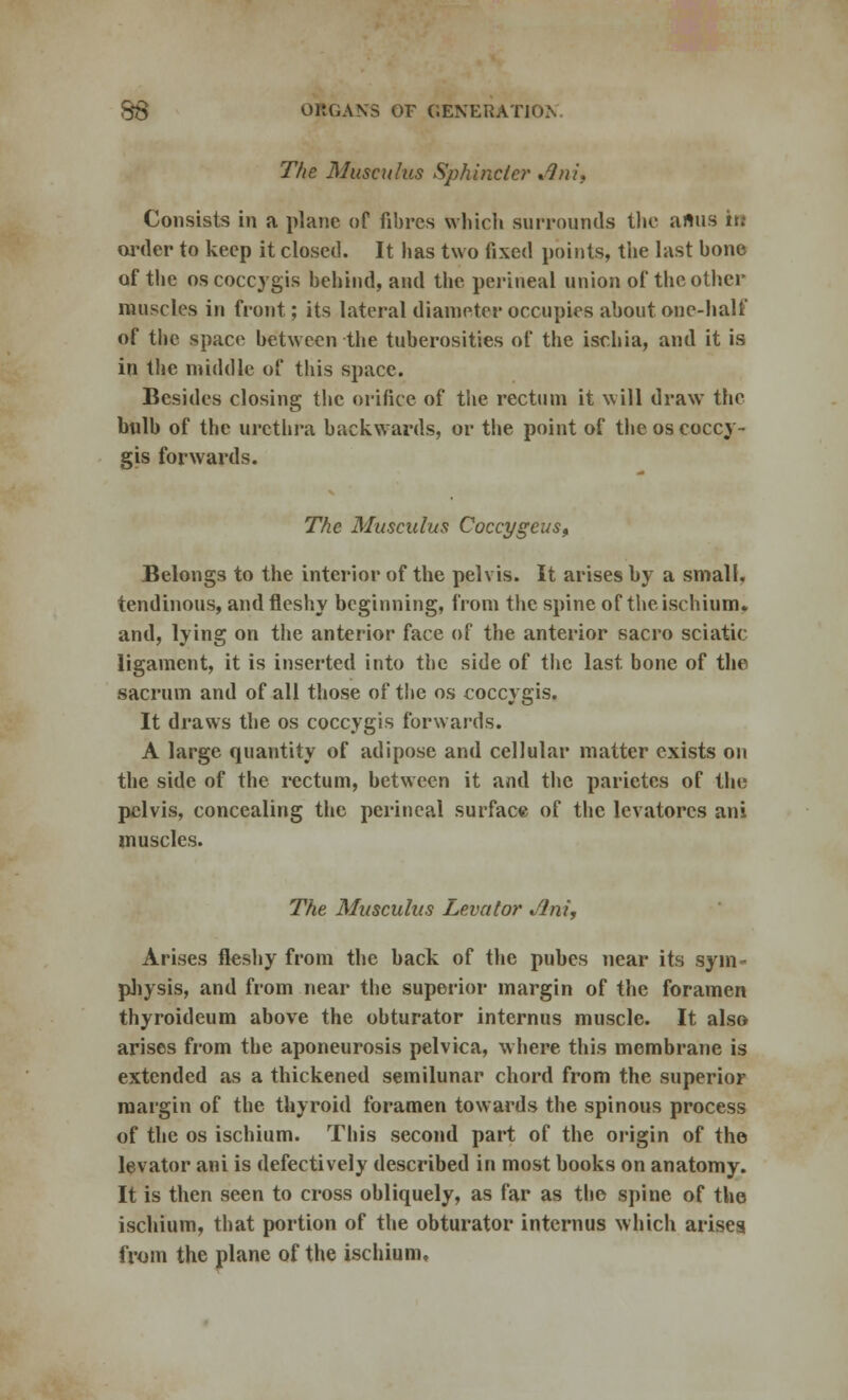 The Musculus Sphincter Jini, Consists in a plane of fibres which surrounds the anus it; order to keep it closed. It has two fixed points, the last bone of the os coccygis behind, and the perineal union of the other muscles in front; its lateral diameter occupies about one-half of the space between the tuberosities of the ischia, and it is in the middle of this space. Besides closing the orifice of the rectum it will draw the bulb of the urethra backwards, or the point of the os eoccy- gis forwards. The Musculus Coccygeus, Belongs to the interior of the pelvis. It arises by a small, tendinous, and fleshy beginning, from the spine of the ischium, and, lying on the anterior face of the anterior sacro sciatic ligament, it is inserted into the side of the last bone of the sacrum and of all those of the os coccygis. It draws the os coccygis forwards. A large quantity of adipose and cellular matter exists on the side of the rectum, between it and the parietcs of the pelvis, concealing the perineal surface of the levatorcs ani muscles. The Musculus Levator Jlni, Arises fleshy from the back of the pubes near its sym- physis, and from near the superior margin of the foramen thyroideum above the obturator intcrnus muscle. It also arises from the aponeurosis pelvica, where this membrane is extended as a thickened semilunar chord from the superior margin of the thyroid foramen towards the spinous process of the os ischium. This second part of the origin of the levator ani is defectively described in most books on anatomy. It is then seen to cross obliquely, as far as the spine of the ischium, that portion of the obturator intcrnus which arises from the plane of the ischium.