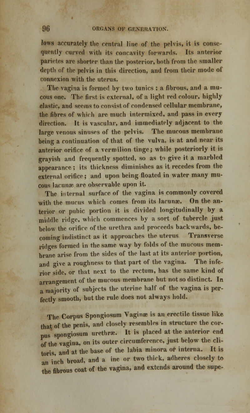 lows accurately the central line of the pelvis, it is conse- quently curved with its concavity forwards. Its anterior parietes are shorter than the posterior, both from the smaller depth of the pelvis in this direction, and from their mode of connexion with the uterus. The vagina is formed by two tunics ; a fibrous, and a mu- cous one. The first is external, of a light red colour, highly elastic, and seems to consist of condensed cellular membrane, the fibres of which are much intermixed, and pass in every direction. It is vascular, and immediately adjacent to the large venous sinuses of the pelvis. The mucous membrane being a continuation of that of the vulva, is at and near its anterior orifice of a vermilion tinge; while posteriorly it is grayish and frequently spotted, so as t-> give it a marbled appearance ; its thickness diminishes as it recedes from the external orifice; and upon being floated in water many mu- cous lacunae are observable upon it. The iisternal surface of the vagina is commonly covered with the mucus which comes from its lacunae. On the an- terior or pubic portion it is divided longitudinally by a middle ridge, which commences by a sort of tubercle just below the orifice of the urethra and proceeds backwards, be- coming indistinct as it approaches the uterus Transverse ridges formed in the same way by folds of the mucous mem- brane arise from the sides of the last at its anterior portion, and give a roughness to that part of the vagina. The infe- rior side, or that next to the rectum, has the same kind of arrangement of the mucous membrane but not so distinct. In a majority of subjects the uterine half of the vagina is per- fectly smooth, but the rule does not always hold. The Corpus Spongiosum Vaginae is an erectile tissue like that of the penis, and closely resembles in structure the cor- pus spongiosum urethrae. It is placed at the anterior end of the vagina, on its outer circumference, just below the cli- toris, and at the base of the labia minora or interna. It is an inch broad, and a ine or two thick, adheres closely to the fibrous coat of the vagina, and extends around the supe-
