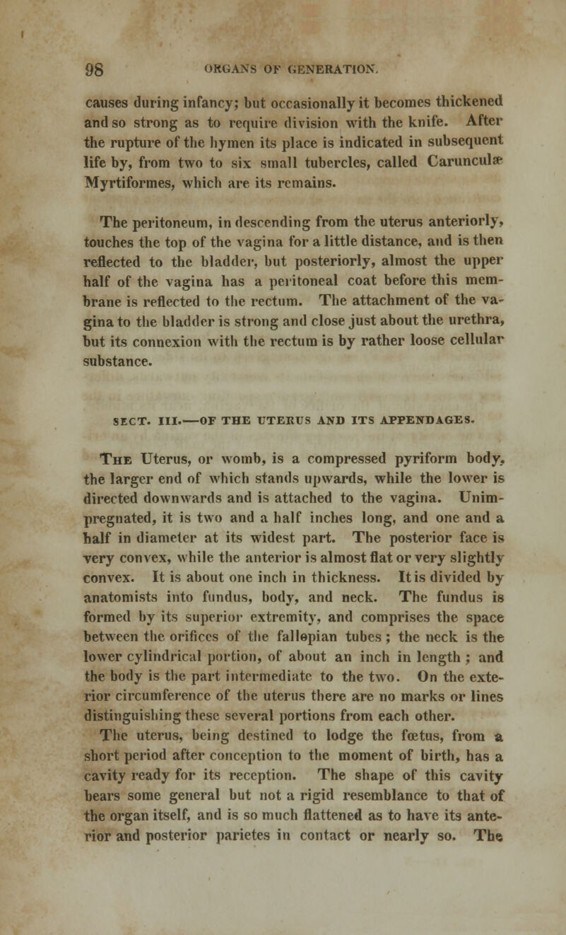 causes during infancy; but occasionally it becomes thickened and so strong as to require division with the knife. After the rupture of the hymen its place is indicated in subsequent life by, from two to six small tubercles, called Carunculse Myrtiformes, which are its remains. The peritoneum, in descending from the uterus anteriorly, touches the top of the vagina for a little distance, and is then reflected to the bladder, but posteriorly, almost the upper half of the vagina has a peritoneal coat before this mem- brane is reflected to the rectum. The attachment of the va- gina to the bladder is strong and close just about the urethra, but its connexion with the rectum is by rather loose cellular substance. SECT. III.—OF THE UTERUS AND ITS APPENDAGES. The Uterus, or womb, is a compressed pyriform body, the larger end of which stands upwards, while the lower is directed downwards and is attached to the vagina. Unim- pregnated, it is two and a half inches long, and one and a half in diameter at its widest part. The posterior face is very convex, while the anterior is almost flat or very slightly convex. It is about one inch in thickness. It is divided by anatomists into fundus, body, and neck. The fundus is formed by its superior extremity, and comprises the space between the orifices of the fallopian tubes ; the neck is the lower cylindrical portion, of about an inch in length ; and the body is the part intermediate to the two. On the exte- rior circumference of the uterus there are no marks or lines distinguishing these several portions from each other. The uterus, being destined to lodge the foetus, from a short period after conception to the moment of birth, has a cavity ready for its reception. The shape of this cavity bears some general but not a rigid resemblance to that of the organ itself, and is so much flattened as to have its ante- rior and posterior parietes in contact or nearly so. The