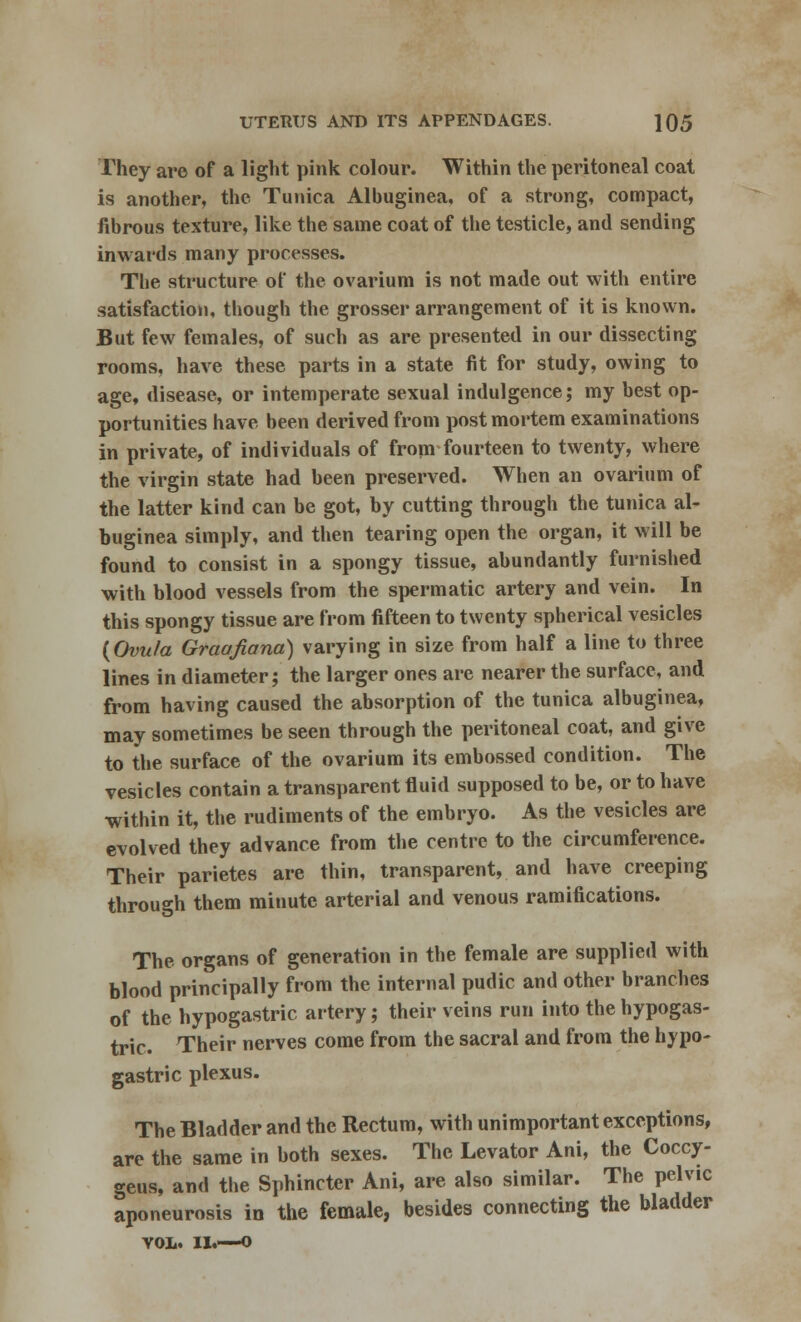 They are of a light pink colour. Within the peritoneal coat is another, the Tunica Alhuginea, of a strong, compact, fibrous texture, like the same coat of the testicle, and sending inwards many processes. The structure of the ovarium is not made out with entire satisfaction, though the grosser arrangement of it is known. But few females, of such as are presented in our dissecting rooms, have these parts in a state fit for study, owing to age, disease, or intemperate sexual indulgence; my best op- portunities have been derived from postmortem examinations in private, of individuals of from fourteen to twenty, where the virgin state had been preserved. When an ovarium of the latter kind can be got, by cutting through the tunica al- buginea simply, and then tearing open the organ, it will be found to consist in a spongy tissue, abundantly furnished with blood vessels from the spermatic artery and vein. In this spongy tissue are from fifteen to twenty spherical vesicles (Ovu/a Graafiana) varying in size from half a line to three lines in diameter; the larger ones are nearer the surface, and from having caused the absorption of the tunica albuginea, may sometimes be seen through the peritoneal coat, and give to the surface of the ovarium its embossed condition. The vesicles contain a transparent fluid supposed to be, or to have within it, the rudiments of the embryo. As the vesicles are evolved they advance from the centre to the circumference. Their parietes are thin, transparent, and have creeping through them minute arterial and venous ramifications. The organs of generation in the female are supplied with blood principally from the internal pudic and other branches of the hypogastric artery; their veins run into the hypogas- tric. Their nerves come from the sacral and from the hypo- gastric plexus. The Bladder and the Rectum, with unimportant exceptions, are the same in both sexes. The Levator Ani, the Coccy- geus, and the Sphincter Ani, are also similar. The pelvic aponeurosis in the female, besides connecting the bladder VOL. II.-