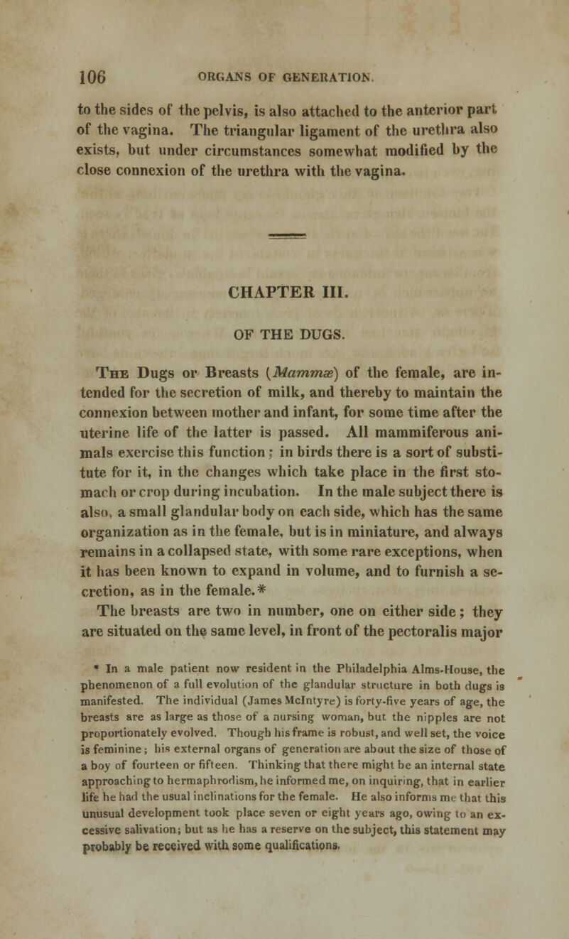 to the sides of the pelvis, is also attached to the anterior part of the vagina. The triangular ligament of the urethra also exists, but under circumstances somewhat modified by the close connexion of the urethra with the vagina. CHAPTER III. OF THE DUGS. The Dugs or Breasts {Mammas) of the female, are in- tended for the secretion of milk, and thereby to maintain the connexion between mother and infant, for some time after the uterine life of the latter is passed. All mammiferous ani- mals exercise this function; in birds there is a sort of substi- tute for it, in the changes which take place in the first sto- mach or crop during incubation. In the male subject there is also, a small glandular body on each side, which has the same organization as in the female, but is in miniature, and always remains in a collapsed state, with some rare exceptions, when it has been known to expand in volume, and to furnish a se- cretion, as in the female.* The breasts are two in number, one on either side; they are situated on the same level, in front of the pectoralis major * In a male patient now resident in the Philadelphia Aims-House, the phenomenon of a full evolution of the glandular structure in both dugs is manifested. The individual (James Mclntyre) is forty-five years of age, the breasts are as large as those of a nursing woman, but the nipples are not proportionately evolved. Though his frame is robust, and well set, the voice is feminine; his external organs of generation are about the size of those of a boy of fourteen or fifteen. Thinking that there might be an internal state approaching to hermaphroHism.he informed me, on inquiring, that in earlier life he had the usual inclinations for the female. He also informs me that this unusual development took place seven or eight years ago, owing to an ex- cessive salivation; but as he has a reserve on the subject, this statement may probably be received with some qualifications.