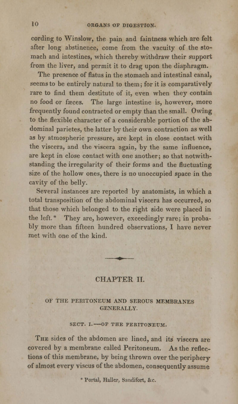 cording to Winslow, the pain and faintness which are felt after long abstinence, come from the vacuity of the sto- mach and intestines, which thereby withdraw their support from the liver, and permit it to drag upon the diaphragm. The presence of flatus in the stomach and intestinal canal, seems to be entirely natural to them; for it is comparatively rare to find them destitute of it, even when they contain no food or faeces. The large intestine is, however, more frequently found contracted or empty than the small. Owing to the flexible character of a considerable portion of the ab- dominal parietes, the latter by their own contraction as well as by atmospheric pressure, are kept in close contact with the viscera, and the viscera again, by the same influence, are kept in close contact with one another; so that notwith- standing the irregularity of their forms and the fluctuating size of the hollow ones, there is no unoccupied space in the cavity of the belly. Several instances are reported by anatomists, in which a total transposition of the abdominal viscera has occurred, so that those which belonged to the right side were placed in the left.* They are, however, exceedingly rare; in proba- bly more than fifteen hundred observations, I have never met with one of the kind. CHAPTER II. OF THE PERITONEUM AND SEROUS MEMBRANES GENERALLY. SECT. I.—OF THE PERITONEUM. The sides of the abdomen are lined, and its viscera are covered by a membrane called Peritoneum. As the reflec- tions of this membrane, by being thrown over the periphery of almost every viscus of the abdomen, consequently assume * Portal, Haller. Sandifort, &c.