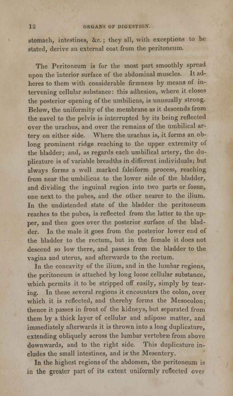 stomach, intestines, &c.; they all, with exceptions to be stated, derive an external coat from the peritoneum. The Peritoneum is for the most part smoothly spread upon the interior surface of the abdominal muscles. It ad- heres to them with considerable firmness by means of in- tervening cellular substance: this adhesion, where it closes the posterior opening of the umbilicus, is unusually strong. Below, the uniformity of the membrane as it descends from the navel to the pelvis is interrupted by its being reflected over the urachus, and over the remains of the umbilical ar- tery on either side. Where the urachus is, it forms an ob- long prominent ridge reaching to the upper extremity of the bladder; and, as regards each umbilical artery, the du- plicature is of variable breadths in different individuals; but always forms a well marked falciform process, reaching from near the umbilicus to the lower side of the bladder, and dividing the inguinal region into two parts or fossae, one next to the pubes, and the other nearer to the ilium. In the undistended state of the bladder the peritoneum reaches to the pubes, is reflected from the latter to the up- per, and then goes over the posterior surface of the blad- der. In the male it goes from the posterior lower end of the bladder to the rectum, but in the female it does not descend so low there, and passes from the bladder to the vagina and uterus, and afterwards to the rectum. In the concavity of the ilium, and in the lumbar regions, the peritoneum is attached by long loose cellular substance, which permits it to be stripped off easily, simply by tear- ing. In these several regions it encounters the colon, over which it is reflected, and thereby forms the Mesocolon; thence it passes in front of the kidneys, but separated from them by a thick layer of cellular and adipose matter, and immediately afterwards it is thrown into a long duplicature, extending obliquely across the lumbar vertebrae from above downwards, and to the right side. This duplicature in- cludes the small intestines, and is the Mesentery. In the highest regions of the abdomen, the peritoneum is in the greater part of its extent uniformly reflected over