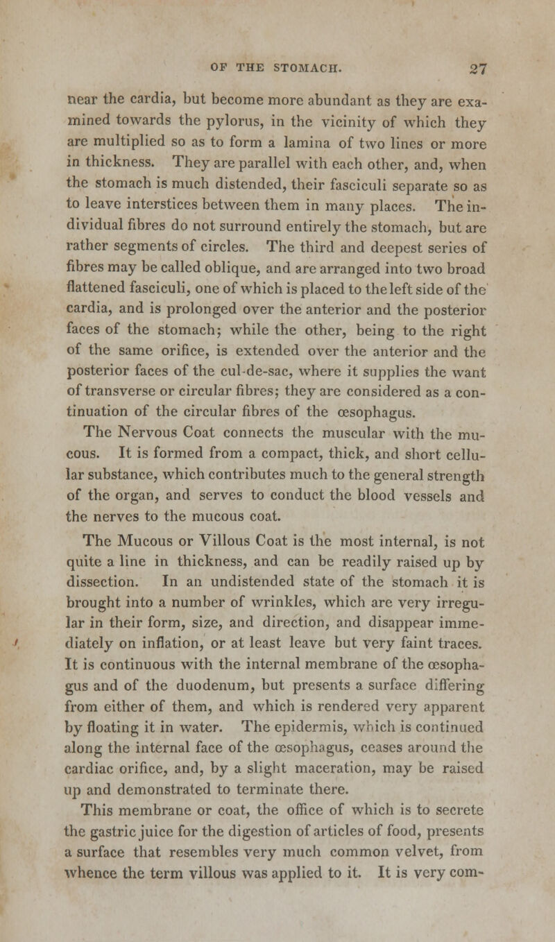 near the cardia, but become more abundant as they are exa- mined towards the pylorus, in the vicinity of which they are multiplied so as to form a lamina of two lines or more in thickness. They are parallel with each other, and, when the stomach is much distended, their fasciculi separate so as to leave interstices between them in many places. The in- dividual fibres do not surround entirely the stomach, but are rather segments of circles. The third and deepest series of fibres may be called oblique, and are arranged into two broad flattened fasciculi, one of which is placed to the left side of the cardia, and is prolonged over the anterior and the posterior faces of the stomach; while the other, being to the right of the same orifice, is extended over the anterior and the posterior faces of the cul-de-sac, where it supplies the want of transverse or circular fibres; they are considered as a con- tinuation of the circular fibres of the oesophagus. The Nervous Coat connects the muscular with the mu- cous. It is formed from a compact, thick, and short cellu- lar substance, which contributes much to the general strength of the organ, and serves to conduct the blood vessels and the nerves to the mucous coat. The Mucous or Villous Coat is the most internal, is not quite a line in thickness, and can be readily raised up by dissection. In an undistended state of the stomach it is brought into a number of wrinkles, which are very irregu- lar in their form, size, and direction, and disappear imme- diately on inflation, or at least leave but very faint traces. It is continuous with the internal membrane of the oesopha- gus and of the duodenum, but presents a surface differing from either of them, and which is rendered very apparent by floating it in water. The epidermis, which is continued along the internal face of the oesophagus, ceases around the cardiac orifice, and, by a slight maceration, may be raised up and demonstrated to terminate there. This membrane or coat, the office of which is to secrete the gastric juice for the digestion of articles of food, presents a surface that resembles very much common velvet, from whence the term villous was applied to it. It is very com-
