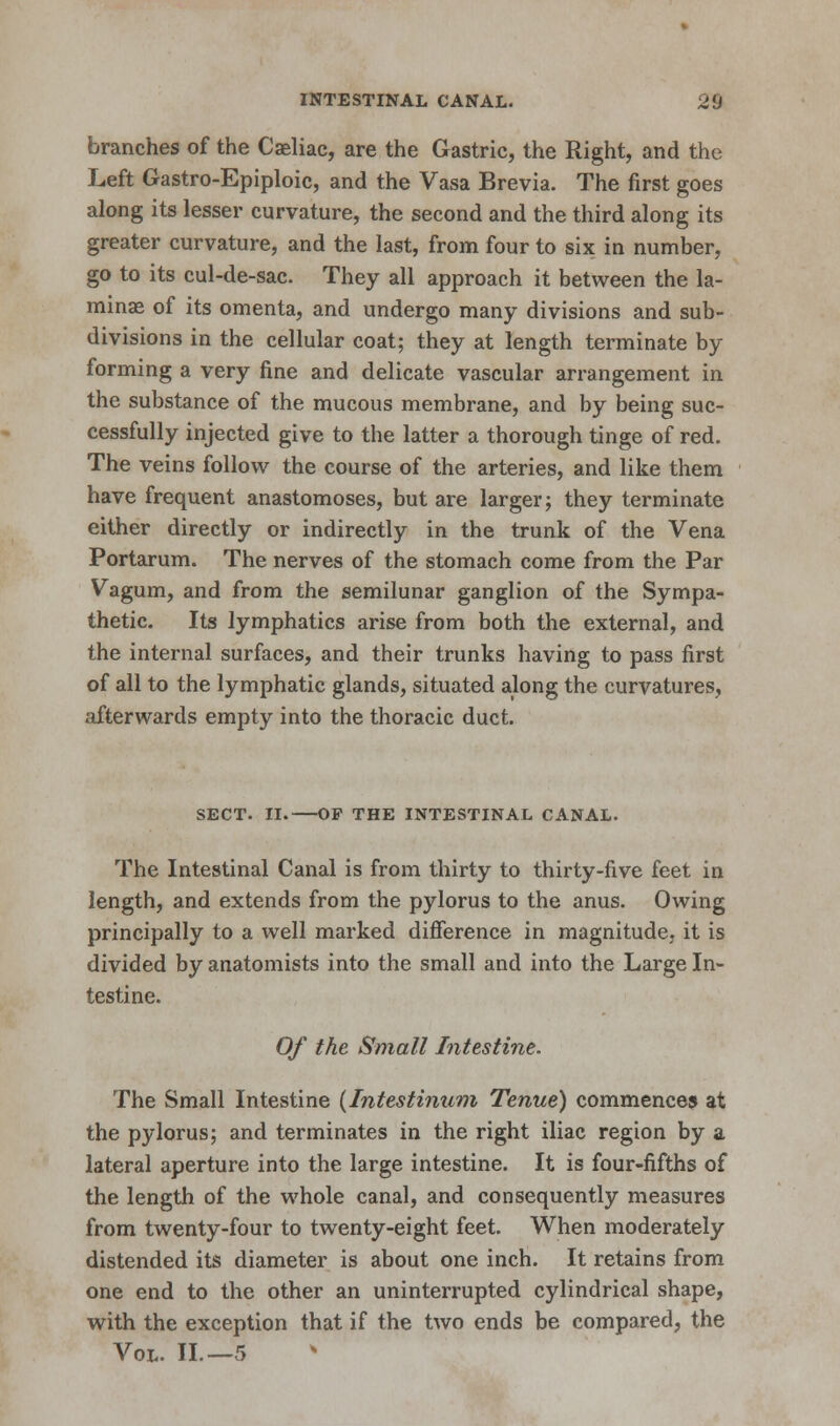 branches of the Caeliac, are the Gastric, the Right, and the Left Gastro-Epiploic, and the Vasa Brevia. The first goes along its lesser curvature, the second and the third along its greater curvature, and the last, from four to six in number, go to its cul-de-sac. They all approach it between the la- mina? of its omenta, and undergo many divisions and sub- divisions in the cellular coat; they at length terminate by forming a very fine and delicate vascular arrangement in the substance of the mucous membrane, and by being suc- cessfully injected give to the latter a thorough tinge of red. The veins follow the course of the arteries, and like them have frequent anastomoses, but are larger; they terminate either directly or indirectly in the trunk of the Vena Portarum. The nerves of the stomach come from the Par Vagum, and from the semilunar ganglion of the Sympa- thetic. Its lymphatics arise from both the external, and the internal surfaces, and their trunks having to pass first of all to the lymphatic glands, situated along the curvatures, afterwards empty into the thoracic duct. SECT. II. OP THE INTESTINAL CANAL. The Intestinal Canal is from thirty to thirty-five feet in length, and extends from the pylorus to the anus. Owing principally to a well marked difference in magnitude, it is divided by anatomists into the small and into the Large In- testine. Of the Small Intestine. The Small Intestine (Intestinum Tenue) commences at the pylorus; and terminates in the right iliac region by a lateral aperture into the large intestine. It is four-fifths of the length of the whole canal, and consequently measures from twenty-four to twenty-eight feet. When moderately distended its diameter is about one inch. It retains from one end to the other an uninterrupted cylindrical shape, with the exception that if the two ends be compared, the Vol. II.—5