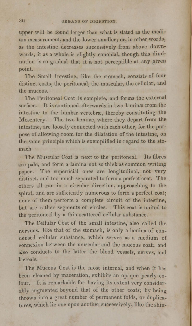 upper will be found larger than what is stated as the medi- um measurement, and the lower smaller; or, in other words, as the intestine decreases successively from above down- wards, it as a whole is slightly conoidal, though this dimi- nution is so gradual that it is not perceptible at any given point. The Small Intestine, like the stomach, consists of four distinct coats, the peritoneal, the muscular, the cellular, and the mucous. The Peritoneal Coat is complete, and forms the external surface. It is continued afterwards in two laminae from the intestine to the lumbar vertebrae, thereby constituting the Mesentery. The two laminae, where they depart from the intestine, are loosely connected with each other, for the pur- pose of allowing room for the dilatation of the intestine, on the same principle which is exemplified in regard to the sto- mach. The Muscular Coat is next to the peritoneal. Its fibres are pale, and form a lamina not so thick as common writing paper. The superficial ones are longitudinal, not very distinct, and too much separated to form a perfect coat. The others all run in a circular direction, approaching to the spiral, and are sufficiently numerous to form a perfect coat; none of them perform a complete circuit of the intestine, but are rather segments of circles. This coat is united to the peritoneal by a thin scattered cellular substance. The Cellular Coat of the small intestine, also called the nervous, like that of the stomach, is only a lamina of con- densed cellular substance, which serves as a medium of connexion between the muscular and the mucous coat; and also conducts to the latter the blood vessels, nerves, and lacteals. The Mucous Coat is the most internal, and when it has been cleaned by maceration, exhibits an opaque pearly co- lour. It is remarkable for having its extent very consider- ably augmented beyond that of the other coats; by being thrown into a great number of permanent folds, or duplica- tures, which lie one upon another successively, like the shin-