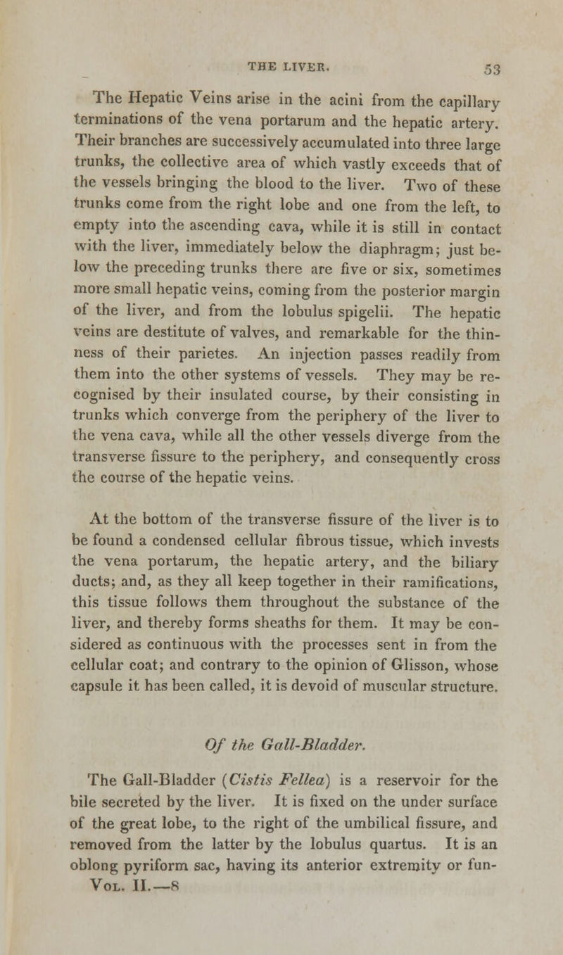 The Hepatic Veins arise in the acini from the capillary terminations of the vena portarum and the hepatic artery. Their branches are successively accumulated into three large trunks, the collective area of which vastly exceeds that of the vessels bringing the blood to the liver. Two of these trunks come from the right lobe and one from the left, to empty into the ascending cava, while it is still in contact with the liver, immediately below the diaphragm; just be- low the preceding trunks there are five or six, sometimes more small hepatic veins, coming from the posterior margin of the liver, and from the lobulus spigelii. The hepatic veins are destitute of valves, and remarkable for the thin- ness of their parietes. An injection passes readily from them into the other systems of vessels. They may be re- cognised by their insulated course, by their consisting in trunks which converge from the periphery of the liver to the vena cava, while all the other vessels diverge from the transverse fissure to the periphery, and consequently cross the course of the hepatic veins. At the bottom of the transverse fissure of the liver is to be found a condensed cellular fibrous tissue, which invests the vena portarum, the hepatic artery, and the biliary ducts; and, as they all keep together in their ramifications, this tissue follows them throughout the substance of the liver, and thereby forms sheaths for them. It may be con- sidered as continuous with the processes sent in from the cellular coat; and contrary to the opinion of Glisson, whose capsule it has been called, it is devoid of muscular structure. Of the Gail-Bladder. The Gall-Bladder {Cistis Fellea) is a reservoir for the bile secreted by the liver. It is fixed on the under surface of the great lobe, to the right of the umbilical fissure, and removed from the latter by the lobulus quartus. It is an oblong pyriform sac, having its anterior extremity or fun- VOL. II.—8