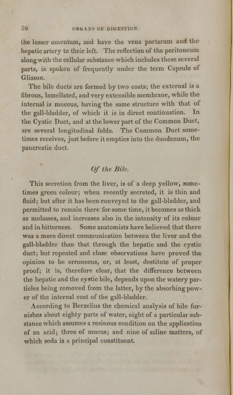 the lesser omentum, and have the vena portarum and the hepatic artery to their left. The reflection of the peritoneum along with the cellular substance which includes these several parts, is spoken of frequently under the term Capsule of Glisson. The bile ducts are formed by two coats; the external is a fibrous, lamellated, and very extensible membrane, while the internal is mucous, having the same structure with that of the gall-bladder, of which it is in direct continuation. In the Cystic Duct, and at the lower part of the Common Duct, are several longitudinal folds. The Common Duct some- times receives, just before it empties into the duodenum, the pancreatic duct. Of the Bile. This secretion from the liver, is of a deep yellow, some- times green colour; when recently secreted, it is thin and fluid; but after it has been conveyed to the gall-bladder, and permitted to remain there for some time, it becomes as thick as molasses, and increases also in the intensity of its colour and in bitterness. Some anatomists have believed that there was a more direct communication between the liver and the gall-bladder than that through the hepatic and the cystic duct; but repeated and close observations have proved the opinion to be erroneous, or, at least, destitute of proper proof; it is, therefore clear, that the difference between the hepatic and the cystic bile, depends upon the watery par- ticles being removed from the latter, by the absorbing pow- er of the internal coat of the gall-bladder. According to Berzelius the chemical analysis of bile fur- nishes about eighty parts of water, eight of a particular sub- stance which assumes a resinous condition on the application of an acid; three of mucus; and nine of saline matters, of which soda is a principal constituent.