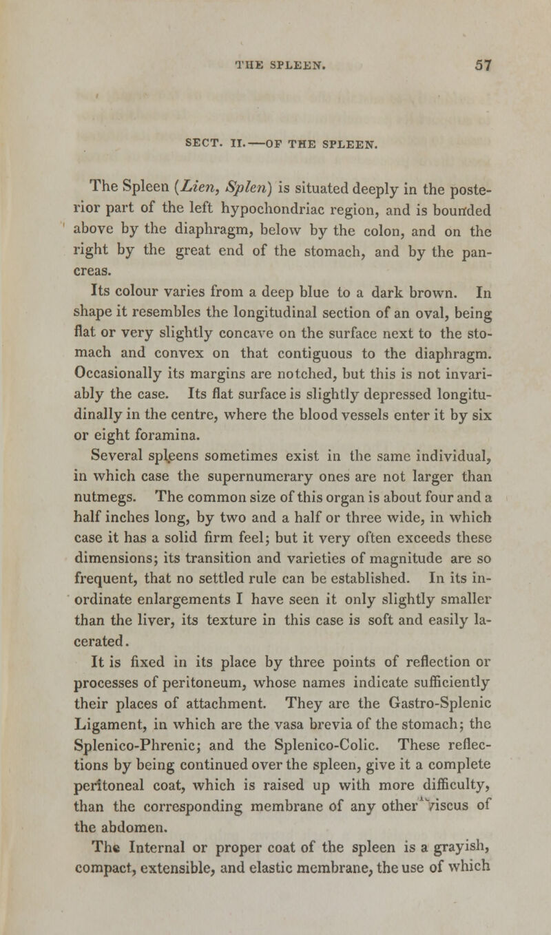 SECT. II. OF THE SPLEEN. The Spleen {Lien, Splen) is situated deeply in the poste- rior part of the left hypochondriac region, and is bounded above by the diaphragm, below by the colon, and on the right by the great end of the stomach, and by the pan- creas. Its colour varies from a deep blue to a dark brown. In shape it resembles the longitudinal section of an oval, being flat or very slightly concave on the surface next to the sto- mach and convex on that contiguous to the diaphragm. Occasionally its margins are notched, but this is not invari- ably the case. Its flat surface is slightly depressed longitu- dinally in the centre, where the blood vessels enter it by six or eight foramina. Several spleens sometimes exist in the same individual, in which case the supernumerary ones are not larger than nutmegs. The common size of this organ is about four and a half inches long, by two and a half or three wide, in which case it has a solid firm feel; but it very often exceeds these dimensions; its transition and varieties of magnitude are so frequent, that no settled rule can be established. In its in- ordinate enlargements I have seen it only slightly smaller than the liver, its texture in this case is soft and easily la- cerated . It is fixed in its place by three points of reflection or processes of peritoneum, whose names indicate sufficiently their places of attachment. They arc the Gastro-Splenic Ligament, in which are the vasa brevia of the stomach; the Splenico-Phrenic; and the Splenico-Colic. These reflec- tions by being continued over the spleen, give it a complete peritoneal coat, which is raised up with more difficulty, than the corresponding membrane of any other Viscus of the abdomen. The Internal or proper coat of the spleen is a grayish, compact, extensible, and elastic membrane, the use of which