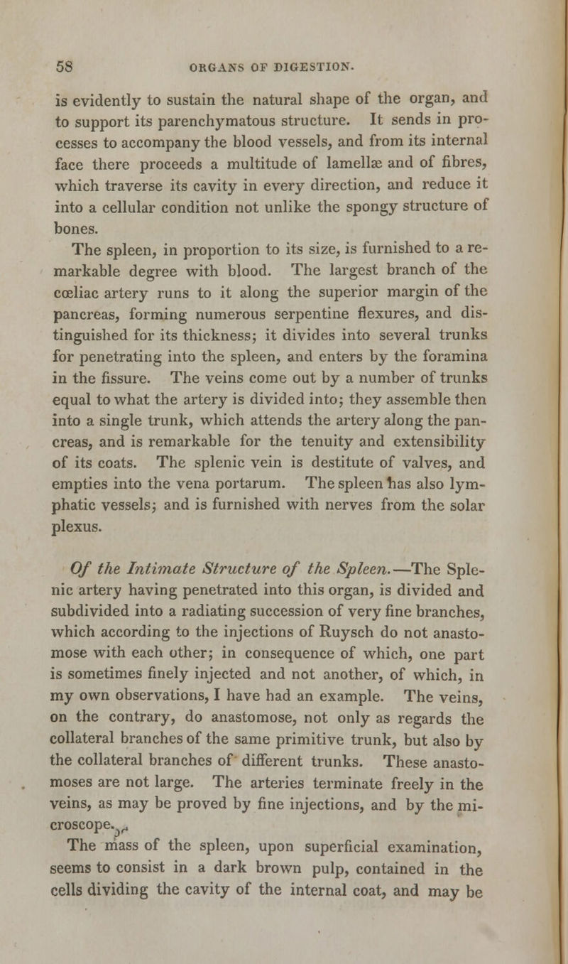 is evidently to sustain the natural shape of the organ, and to support its parenchymatous structure. It sends in pro- cesses to accompany the blood vessels, and from its internal face there proceeds a multitude of lamellae and of fibres, which traverse its cavity in every direction, and reduce it into a cellular condition not unlike the spongy structure of bones. The spleen, in proportion to its size, is furnished to a re- markable degree with blood. The largest branch of the coeliac artery runs to it along the superior margin of the pancreas, forming numerous serpentine flexures, and dis- tinguished for its thickness; it divides into several trunks for penetrating into the spleen, and enters by the foramina in the fissure. The veins come out by a number of trunks equal to what the artery is divided into; they assemble then into a single trunk, which attends the artery along the pan- creas, and is remarkable for the tenuity and extensibility of its coats. The splenic vein is destitute of valves, and empties into the vena portarum. The spleen has also lym- phatic vessels; and is furnished with nerves from the solar plexus. Of the Intimate Structure of the Spleen.—The Sple- nic artery having penetrated into this organ, is divided and subdivided into a radiating succession of very fine branches, which according to the injections of Ruysch do not anasto- mose with each other; in consequence of which, one part is sometimes finely injected and not another, of which, in my own observations, I have had an example. The veins, on the contrary, do anastomose, not only as regards the collateral branches of the same primitive trunk, but also by the collateral branches of different trunks. These anasto- moses are not large. The arteries terminate freely in the veins, as may be proved by fine injections, and by the mi- croscope.^ The mass of the spleen, upon superficial examination, seems to consist in a dark brown pulp, contained in the cells dividing the cavity of the internal coat, and may be
