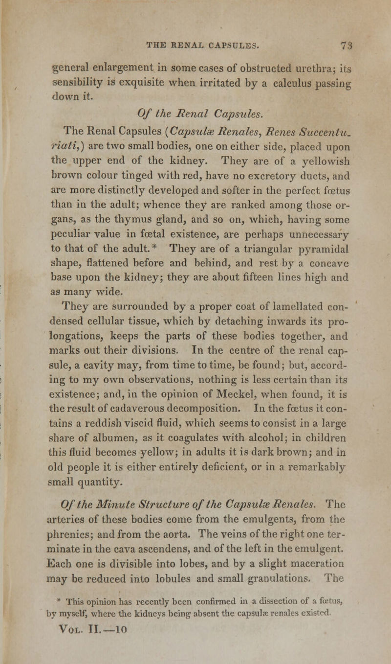 general enlargement in some cases of obstructed urethra; its sensibility is exquisite when irritated by a calculus passing down it. Of the Renal Capsules. The Renal Capsules {Cajtsulse Renales, Renes Succenlu. riati,) are two small bodies, one on either side, placed upon the upper end of the kidney. They are of a yellowish brown colour tinged with red, have no excretory ducts, and are more distinctly developed and softer in the perfect foetus than in the adult; whence they are ranked among those or- gans, as the thymus gland, and so on, which, having some peculiar value in foetal existence, are perhaps unnecessary to that of the adult.* They are of a triangular pyramidal shape, flattened before and behind, and rest by a concave base upon the kidney; they are about fifteen lines high and as many wide. They are surrounded by a proper coat of lamellated con- densed cellular tissue, which by detaching inwards its pro- longations, keeps the parts of these bodies together, and marks out their divisions. In the centre of the renal cap- sule, a cavity may, from time to time, be found; but, accord- ing to my own observations, nothing is less certain than its existence; and, in the opinion of Meckel, when found, it is the result of cadaverous decomposition. In the fetus it con- tains a reddish viscid fluid, which seems to consist in a large share of albumen, as it coagulates with alcohol; in children this fluid becomes yellow; in adults it is dark brown; and in old people it is either entirely deficient, or in a remarkably small quantity. Of the Minute Structure of the Capsulx Renales. The arteries of these bodies come from the emulgents, from the phrenics; and from the aorta. The veins of the right one ter- minate in the cava ascendens, and of the left in the emulgent. Each one is divisible into lobes, and by a slight maceration may be reduced into lobules and small granulations. The * This opinion has recently been confirmed in a dissection of a foetus, by myself, where the kidneys being- absent the capsul«e renales existed, Vol. II. —10