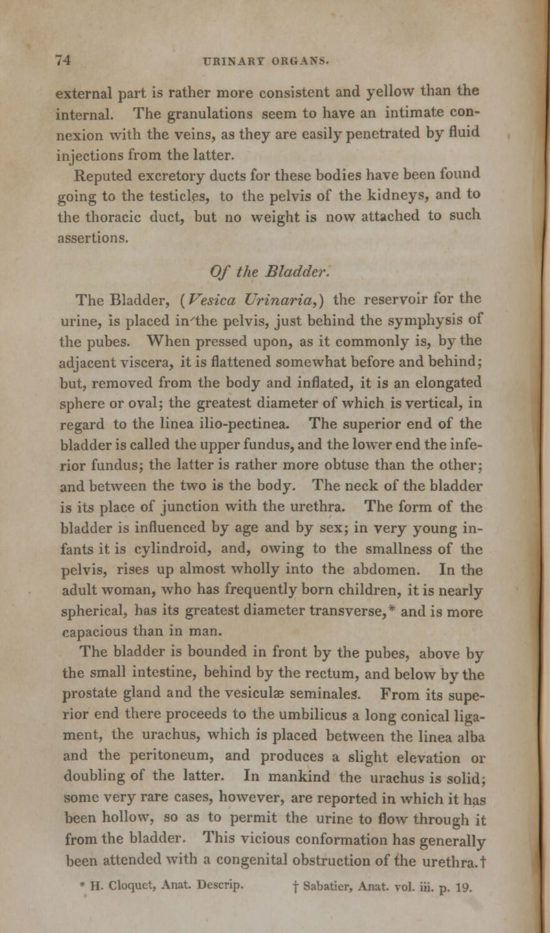 external part is rather more consistent and yellow than the internal. The granulations seem to have an intimate con- nexion with the veins, as they are easily penetrated by fluid injections from the latter. Reputed excretory ducts for these bodies have been found going to the testicles, to the pelvis of the kidneys, and to the thoracic duct, but no weight is now attached to such assertions. Of the Bladder. The Bladder, {Vesica Urinaria,) the reservoir for the urine, is placed in'the pelvis, just behind the symphysis of the pubes. When pressed upon, as it commonly is, by the adjacent viscera, it is flattened somewhat before and behind; but, removed from the body and inflated, it is an elongated sphere or oval; the greatest diameter of which is vertical, in regard to the linea ilio-pectinea. The superior end of the bladder is called the upper fundus, and the lower end the infe- rior fundus; the latter is rather more obtuse than the other; and between the two is the body. The neck of the bladder is its place of junction with the urethra. The form of the bladder is influenced by age and by sex; in very young in- fants it is cylindroid, and, owing to the smallness of the pelvis, rises up almost wholly into the abdomen. In the adult woman, who has frequently born children, it is nearly spherical, has its greatest diameter transverse,* and is more capacious than in man. The bladder is bounded in front by the pubes, above by the small intestine, behind by the rectum, and below by the prostate gland and the vesiculae seminales. From its supe- rior end there proceeds to the umbilicus a long conical liga- ment, the urachus, which is placed between the linea alba and the peritoneum, and produces a slight elevation or doubling of the latter. In mankind the urachus is solid; some very rare cases, however, are reported in which it has been hollow, so as to permit the urine to flow through it from the bladder. This vicious conformation has generally been attended with a congenital obstruction of the urethra, t * H. Cloquet, Anat. Descrip. f Sabatier, Anat. vol. iii. p. 19.