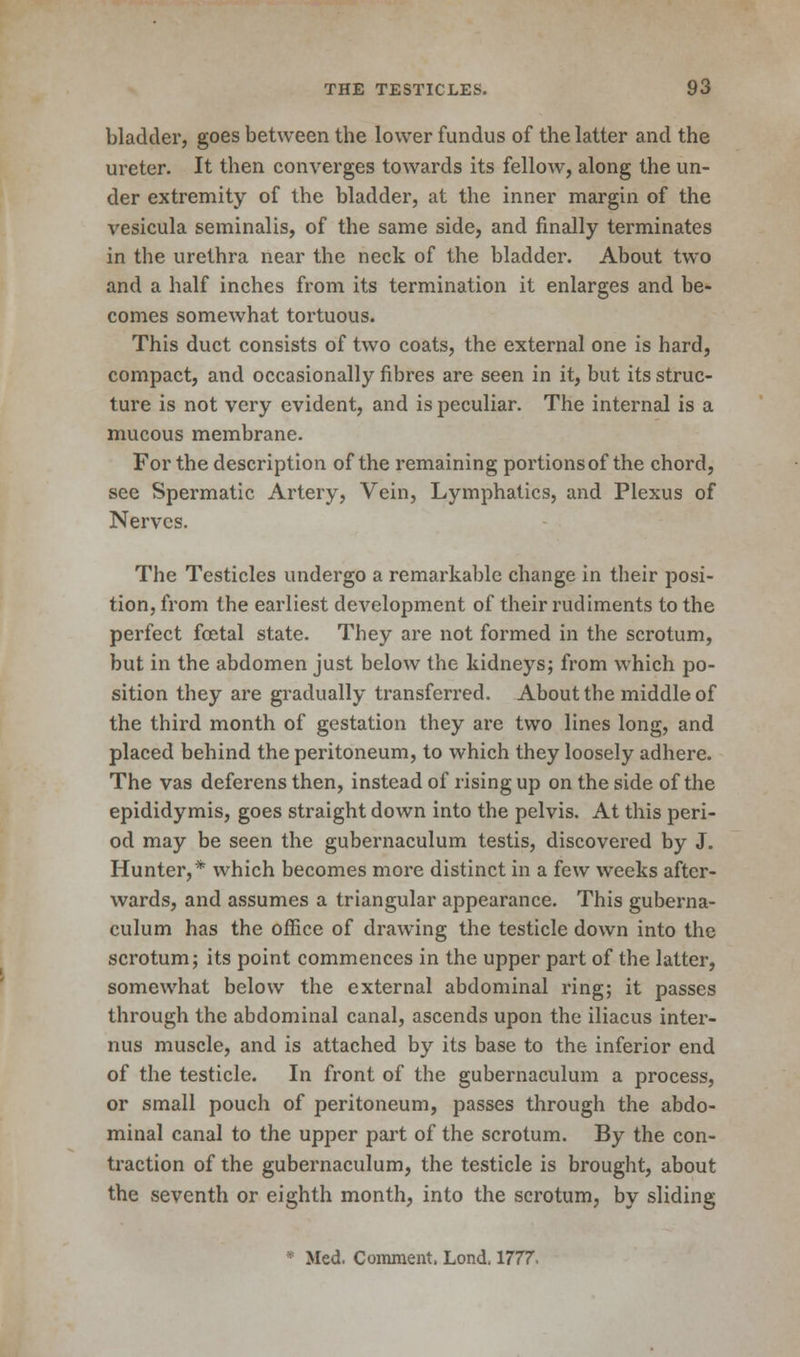 bladder, goes between the lower fundus of the latter and the ureter. It then converges towards its fellow, along the un- der extremity of the bladder, at the inner margin of the vesicula seminalis, of the same side, and finally terminates in the urethra near the neck of the bladder. About two and a half inches from its termination it enlarges and be- comes somewhat tortuous. This duct consists of two coats, the external one is hard, compact, and occasionally fibres are seen in it, but its struc- ture is not very evident, and is peculiar. The internal is a mucous membrane. For the description of the remaining portions of the chord, see Spermatic Artery, Vein, Lymphatics, and Plexus of Nerves. The Testicles undergo a remarkable change in their posi- tion, from the earliest development of their rudiments to the perfect foetal state. They are not formed in the scrotum, but in the abdomen just below the kidneys; from which po- sition they are gradually transferred. About the middle of the third month of gestation they are two lines long, and placed behind the peritoneum, to which they loosely adhere. The vas deferens then, instead of rising up on the side of the epididymis, goes straight down into the pelvis. At this peri- od may be seen the gubernaculum testis, discovered by J. Hunter,* which becomes more distinct in a few weeks after- wards, and assumes a triangular appearance. This guberna- culum has the office of drawing the testicle down into the scrotum; its point commences in the upper part of the latter, somewhat below the external abdominal ring; it passes through the abdominal canal, ascends upon the iliacus inter- ims muscle, and is attached by its base to the inferior end of the testicle. In front of the gubernaculum a process, or small pouch of peritoneum, passes through the abdo- minal canal to the upper part of the scrotum. By the con- traction of the gubernaculum, the testicle is brought, about the seventh or eighth month, into the scrotum, by sliding Med. Comment. Lond, 1777.