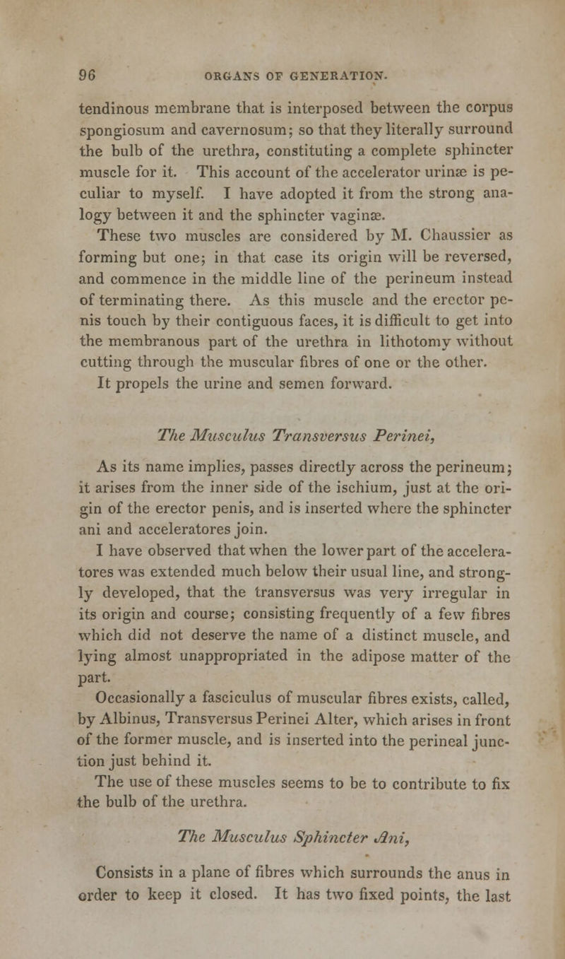 tendinous membrane that is interposed between the corpus spongiosum and cavernosum; so that they literally surround the bulb of the urethra, constituting a complete sphincter muscle for it. This account of the accelerator urinas is pe- culiar to myself. I have adopted it from the strong ana- logy between it and the sphincter vaginae. These two muscles are considered by M. Chaussier as forming but one; in that case its origin will be reversed, and commence in the middle line of the perineum instead of terminating there. As this muscle and the erector pe- nis touch by their contiguous faces, it is difficult to get into the membranous part of the urethra in lithotomy without cutting through the muscular fibres of one or the other. It propels the urine and semen forward. The Musculus Transversus Perinei, As its name implies, passes directly across the perineum; it arises from the inner side of the ischium, just at the ori- gin of the erector penis, and is inserted where the sphincter ani and acceleratores join. I have observed that when the lower part of the accelera- tores was extended much below their usual line, and strong- ly developed, that the transversus was very irregular in its origin and course; consisting frequently of a few fibres which did not deserve the name of a distinct muscle, and lying almost unappropriated in the adipose matter of the part. Occasionally a fasciculus of muscular fibres exists, called, by Albinus, Transversus Perinei Alter, which arises in front of the former muscle, and is inserted into the perineal junc- tion just behind it. The use of these muscles seems to be to contribute to fix the bulb of the urethra. The Musculus Sphincter Jlni, Consists in a plane of fibres which surrounds the anus in order to keep it closed. It has two fixed points, the last